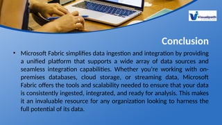 Conclusion
• Microsoft Fabric simplifies data ingestion and integration by providing
a unified platform that supports a wide array of data sources and
seamless integration capabilities. Whether you’re working with on-
premises databases, cloud storage, or streaming data, Microsoft
Fabric offers the tools and scalability needed to ensure that your data
is consistently ingested, integrated, and ready for analysis. This makes
it an invaluable resource for any organization looking to harness the
full potential of its data.
 