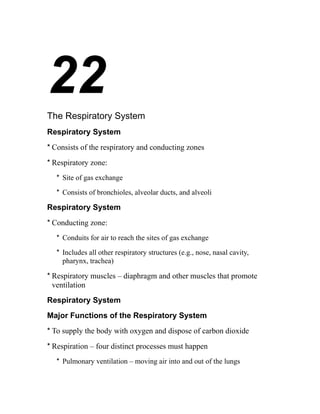 22 
The Respiratory System 
Respiratory System 
* Consists of the respiratory and conducting zones 
* Respiratory zone: 
* Site of gas exchange 
* Consists of bronchioles, alveolar ducts, and alveoli 
Respiratory System 
* Conducting zone: 
* Conduits for air to reach the sites of gas exchange 
* Includes all other respiratory structures (e.g., nose, nasal cavity, 
pharynx, trachea) 
* Respiratory muscles – diaphragm and other muscles that promote 
ventilation 
Respiratory System 
Major Functions of the Respiratory System 
* To supply the body with oxygen and dispose of carbon dioxide 
* Respiration – four distinct processes must happen 
* Pulmonary ventilation – moving air into and out of the lungs 
 