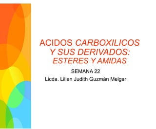 ACIDOS CARBOXILICOS
Y SUS DERIVADOS:
ESTERES Y AMIDAS
SEMANA 22
Licda. Lilian Judith Guzmán Melgar
 