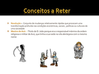  Revolução – Conjunto de mudanças relativamente rápidas que provocam uma
transformação profunda nas condições económicas, sociais , políticas ou culturais de
uma sociedade
 Mestre de Avis - Título de D. João porque era o responsável máximo da ordem
religiosa e militar de Avsi, que tinha a sua sede na vila alentejana com o mesmo
nome
 