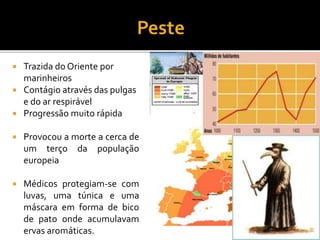  Trazida do Oriente por
marinheiros
 Contágio através das pulgas
e do ar respirável
 Progressão muito rápida
 Provocou a morte a cerca de
um terço da população
europeia
 Médicos protegiam-se com
luvas, uma túnica e uma
máscara em forma de bico
de pato onde acumulavam
ervas aromáticas.
 