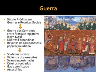  Século Pródigo em
Guerras e Revoltas Sociais
 Guerra dos Cem anos
entre França e Inglaterra
(1337-1453)
 Guerras Fernandinas
 Revoltas de camponeses e
população urbana
 Soldados mortos
 Violência dos exércitos
 Searas espezinhadas
 Celeiros roubados
 Gado confiscado
 Assassínios
 