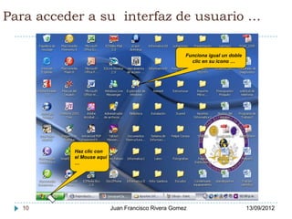 Para acceder a su interfaz de usuario …

                                                    Funciona igual un doble
                                                      clic en su icono …




          Haz clic con
          el Mouse aquí
          …




  10                      Juan Francisco Rivera Gomez                         13/09/2012
 