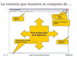La ventana que muestra se compone de …


                                                          Minimizar
                                                             Maximizar
                                                                Cerrar
                                                          Ventana … …
                                                             Ventana
       Barra de                                                 Ventana …
       Menús …
                                                          Botones de control de
                                                          ventana …




                               Área de Ejecución
                                de la Aplicación

        Arrastrándolo con el Mouse cambia de                      Borde de la
        tamaño la ventana …                                       Ventana …




  13                        Juan Francisco Rivera Gomez                     13/09/2012
 