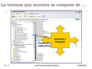 La ventana que muestra se compone de …




                                   Archivos y
                          Dispositivos de almacenamiento y sus
                                    Carpetas
                          carpetas (árbol de directorios) …
                  Contenido de la Carpeta
                  seleccionada




  14           Juan Francisco Rivera Gomez                       13/09/2012
 