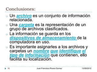 Conclusiones:
o    Un archivo es un conjunto de información
     relacionada.
o    Una carpeta es la representación de un
     grupo de archivos clasificados.
o    La información se guarda en los
     dispositivos de almacenamiento de la
     computadora en uso.
o    Es importante asignarles a los archivos y
     carpetas un nombre que identifique el
     tipo de información que contienen, ello
     facilita su localización.

16                Juan Francisco Rivera Gomez   13/09/2012
 