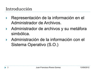 Introducción

   Representación de la información en el
    Administrador de Archivos.
   Administrador de archivos y su metáfora
    simbólica.
   Administración de la información con el
    Sistema Operativo (S.O.)




3               Juan Francisco Rivera Gomez   13/09/2012
 