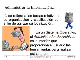 Administrar la Información…
    .
… se refiere a las tareas relativas a
su organización y clasificación con
el fin de agilizar su localización.

                     En un Sistema Operativo,
                 el Administrador de Archivos
                 es la interfaz que
                 proporciona al usuario las
                 herramientas para realizar
                 estas tareas.
 4               Juan Francisco Rivera Gomez   13/09/2012
 