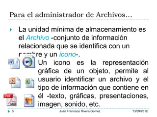 Para el administrador de Archivos…

   La unidad mínima de almacenamiento es
    el Archivo -conjunto de información
    relacionada que se identifica con un
    nombre y un icono-.
           Un icono es la representación
           gráfica de un objeto, permite al
           usuario identificar un archivo y el
           tipo de información que contiene en
           él -texto, gráficas, presentaciones,
           imagen, sonido, etc.
5                Juan Francisco Rivera Gomez   13/09/2012
 