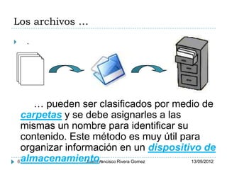 Los archivos …
     .




         … pueden ser clasificados por medio de
      carpetas y se debe asignarles a las
      mismas un nombre para identificar su
      contenido. Este método es muy útil para
      organizar información en un dispositivo de
    6 almacenamiento.Juan Francisco Rivera Gomez 13/09/2012
 