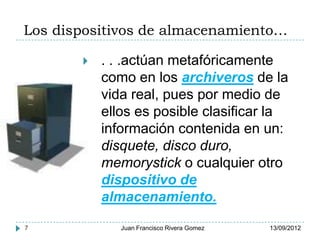 Los dispositivos de almacenamiento…

          . . .actúan metafóricamente
           como en los archiveros de la
           vida real, pues por medio de
           ellos es posible clasificar la
           información contenida en un:
           disquete, disco duro,
           memorystick o cualquier otro
           dispositivo de
           almacenamiento.

7             Juan Francisco Rivera Gomez   13/09/2012
 