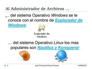 Al Administrador de Archivos …
… del sistema Operativo Windows se le
  .
  conoce con el nombre de Explorador de
  Windows:



 … del sistema Operativo Linux los mas
  populares son Nautilus y Konqueror:



8             Juan Francisco Rivera Gomez   13/09/2012
 