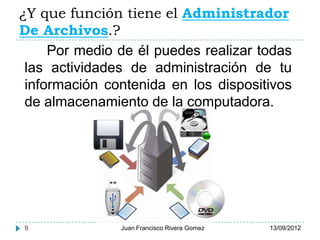 ¿Y que función tiene el Administrador
De Archivos.?
     Por medio de él puedes realizar todas
 las actividades de administración de tu
 información contenida en los dispositivos
 de almacenamiento de la computadora.




9              Juan Francisco Rivera Gomez   13/09/2012
 
