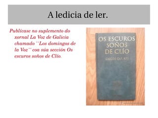 A ledicia de ler.
Publícase no suplemento do 
  xornal La Voz de Galicia  
  chamado ``Los domingos de 
  la Voz´´ coa súa sección Os 
  escuros soños de Clío. 
 