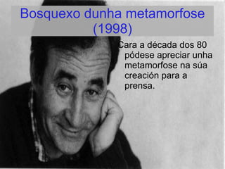 Bosquexo dunha metamorfose
          (1998)
             Cara a década dos 80
              pódese apreciar unha
              metamorfose na súa
              creación para a
              prensa.
 
