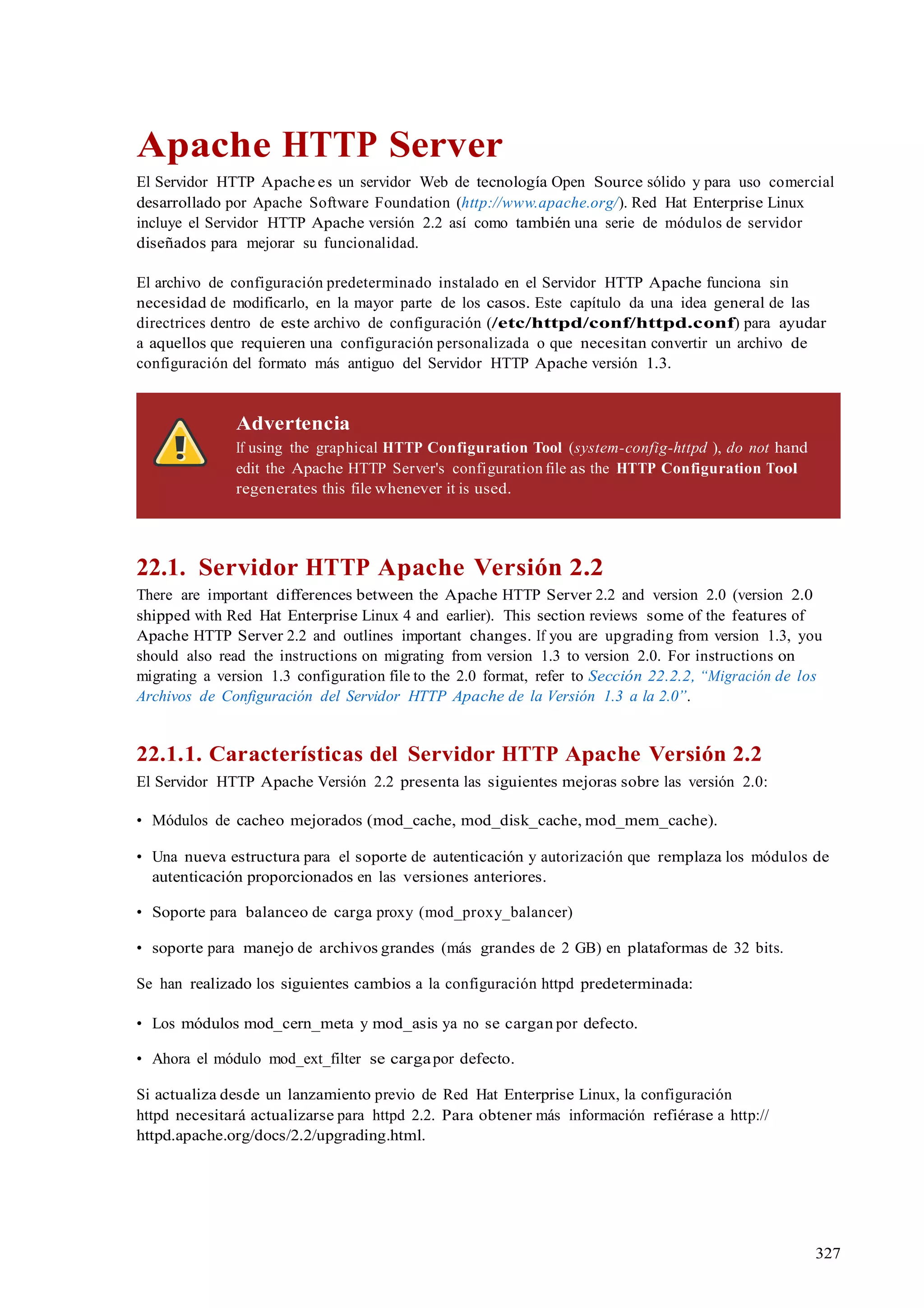 327
Apache HTTP Server
El Servidor HTTP Apache es un servidor Web de tecnología Open Source sólido y para uso comercial
desarrollado por Apache Software Foundation (http://www.apache.org/). Red Hat Enterprise Linux
incluye el Servidor HTTP Apache versión 2.2 así como también una serie de módulos de servidor
diseñados para mejorar su funcionalidad.
El archivo de configuración predeterminado instalado en el Servidor HTTP Apache funciona sin
necesidad de modificarlo, en la mayor parte de los casos. Este capítulo da una idea general de las
directrices dentro de este archivo de configuración (/etc/httpd/conf/httpd.conf) para ayudar
a aquellos que requieren una configuración personalizada o que necesitan convertir un archivo de
configuración del formato más antiguo del Servidor HTTP Apache versión 1.3.
Advertencia
If using the graphical HTTP Configuration Tool (system-config-httpd ), do not hand
edit the Apache HTTP Server's configuration file as the HTTP Configuration Tool
regenerates this file whenever it is used.
22.1. Servidor HTTP Apache Versión 2.2
There are important differences between the Apache HTTP Server 2.2 and version 2.0 (version 2.0
shipped with Red Hat Enterprise Linux 4 and earlier). This section reviews some of the features of
Apache HTTP Server 2.2 and outlines important changes. If you are upgrading from version 1.3, you
should also read the instructions on migrating from version 1.3 to version 2.0. For instructions on
migrating a version 1.3 configuration file to the 2.0 format, refer to Sección 22.2.2, “Migración de los
Archivos de Configuración del Servidor HTTP Apache de la Versión 1.3 a la 2.0”.
22.1.1. Características del Servidor HTTP Apache Versión 2.2
El Servidor HTTP Apache Versión 2.2 presenta las siguientes mejoras sobre las versión 2.0:
• Módulos de cacheo mejorados (mod_cache, mod_disk_cache, mod_mem_cache).
• Una nueva estructura para el soporte de autenticación y autorización que remplaza los módulos de
autenticación proporcionados en las versiones anteriores.
• Soporte para balanceo de carga proxy (mod_proxy_balancer)
• soporte para manejo de archivos grandes (más grandes de 2 GB) en plataformas de 32 bits.
Se han realizado los siguientes cambios a la configuración httpd predeterminada:
• Los módulos mod_cern_meta y mod_asis ya no se cargan por defecto.
• Ahora el módulo mod_ext_filter se cargapor defecto.
Si actualiza desde un lanzamiento previo de Red Hat Enterprise Linux, la configuración
httpd necesitará actualizarse para httpd 2.2. Para obtener más información refiérase a http://
httpd.apache.org/docs/2.2/upgrading.html.
 