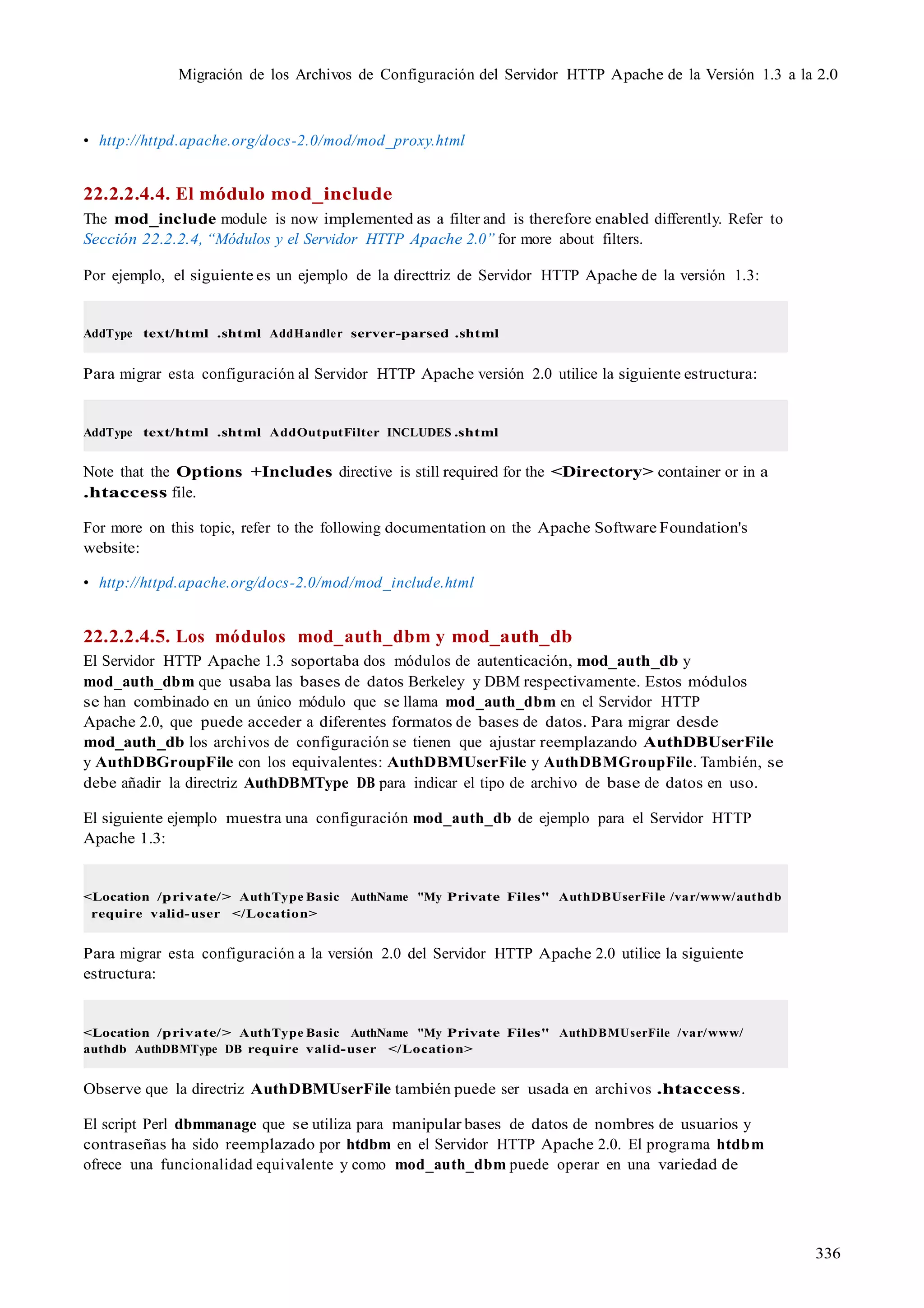 336
Migración de los Archivos de Configuración del Servidor HTTP Apache de la Versión 1.3 a la 2.0
• http://httpd.apache.org/docs-2.0/mod/mod_proxy.html
22.2.2.4.4. El módulo mod_include
The mod_include module is now implemented as a filter and is therefore enabled differently. Refer to
Sección 22.2.2.4, “Módulos y el Servidor HTTP Apache 2.0” for more about filters.
Por ejemplo, el siguiente es un ejemplo de la directtriz de Servidor HTTP Apache de la versión 1.3:
AddType text/html .shtml AddHandler server-parsed .shtml
Para migrar esta configuración al Servidor HTTP Apache versión 2.0 utilice la siguiente estructura:
AddType text/html .shtml AddOutputFilter INCLUDES .shtml
Note that the Options +Includes directive is still required for the <Directory> container or in a
.htaccess file.
For more on this topic, refer to the following documentation on the Apache Software Foundation's
website:
• http://httpd.apache.org/docs-2.0/mod/mod_include.html
22.2.2.4.5. Los módulos mod_auth_dbm y mod_auth_db
El Servidor HTTP Apache 1.3 soportaba dos módulos de autenticación, mod_auth_db y
mod_auth_dbm que usaba las bases de datos Berkeley y DBM respectivamente. Estos módulos
se han combinado en un único módulo que se llama mod_auth_dbm en el Servidor HTTP
Apache 2.0, que puede acceder a diferentes formatos de bases de datos. Para migrar desde
mod_auth_db los archivos de configuración se tienen que ajustar reemplazando AuthDBUserFile
y AuthDBGroupFile con los equivalentes: AuthDBMUserFile y AuthDBMGroupFile. También, se
debe añadir la directriz AuthDBMType DB para indicar el tipo de archivo de base de datos en uso.
El siguiente ejemplo muestra una configuración mod_auth_db de ejemplo para el Servidor HTTP
Apache 1.3:
<Location /private/> AuthType Basic AuthName "My Private Files" AuthDBUserFile /var/www/authdb
require valid-user </Location>
Para migrar esta configuración a la versión 2.0 del Servidor HTTP Apache 2.0 utilice la siguiente
estructura:
<Location /private/> AuthType Basic AuthName "My Private Files" AuthDBMUserFile /var/www/
authdb AuthDBMType DB require valid-user </Location>
Observe que la directriz AuthDBMUserFile también puede ser usada en archivos .htaccess.
El script Perl dbmmanage que se utiliza para manipular bases de datos de nombres de usuarios y
contraseñas ha sido reemplazado por htdbm en el Servidor HTTP Apache 2.0. El programa htdbm
ofrece una funcionalidad equivalente y como mod_auth_dbm puede operar en una variedad de
 