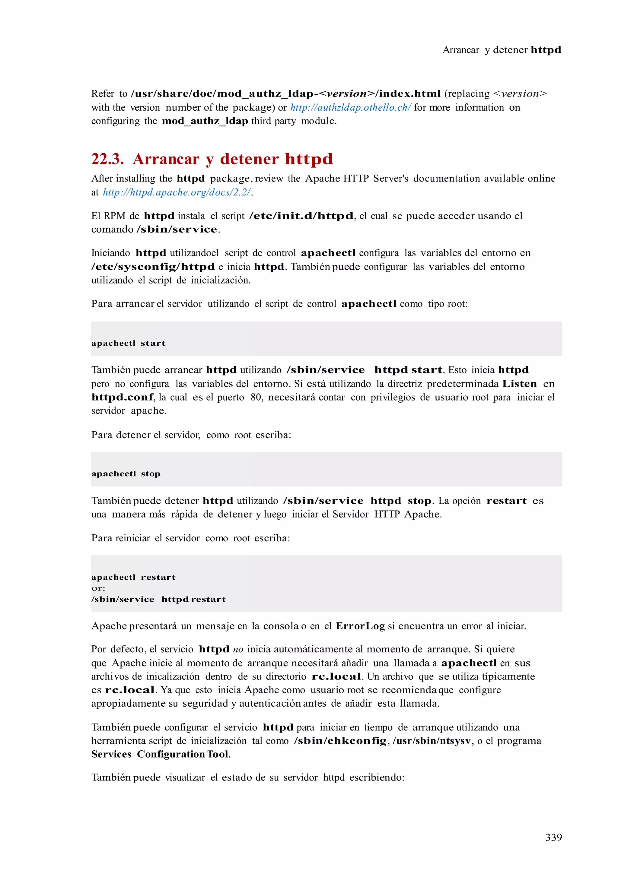 339
Arrancar y detener httpd
Refer to /usr/share/doc/mod_authz_ldap-<version>/index.html (replacing <version>
with the version number of the package) or http://authzldap.othello.ch/ for more information on
configuring the mod_authz_ldap third party module.
22.3. Arrancar y detener httpd
After installing the httpd package, review the Apache HTTP Server's documentation available online
at http://httpd.apache.org/docs/2.2/.
El RPM de httpd instala el script /etc/init.d/httpd, el cual se puede acceder usando el
comando /sbin/service.
Iniciando httpd utilizandoel script de control apachectl configura las variables del entorno en
/etc/sysconfig/httpd e inicia httpd. También puede configurar las variables del entorno
utilizando el script de inicialización.
Para arrancar el servidor utilizando el script de control apachectl como tipo root:
apachectl start
También puede arrancar httpd utilizando /sbin/service httpd start. Esto inicia httpd
pero no configura las variables del entorno. Si está utilizando la directriz predeterminada Listen en
httpd.conf, la cual es el puerto 80, necesitará contar con privilegios de usuario root para iniciar el
servidor apache.
Para detener el servidor, como root escriba:
apachectl stop
También puede detener httpd utilizando /sbin/service httpd stop. La opción restart es
una manera más rápida de detener y luego iniciar el Servidor HTTP Apache.
Para reiniciar el servidor como root escriba:
apachectl restart
or:
/sbin/service httpd restart
Apache presentará un mensaje en la consola o en el ErrorLog si encuentra un error al iniciar.
Por defecto, el servicio httpd no inicia automáticamente al momento de arranque. Si quiere
que Apache inicie al momento de arranque necesitará añadir una llamada a apachectl en sus
archivos de inicalización dentro de su directorio rc.local. Un archivo que se utiliza típicamente
es rc.local. Ya que esto inicia Apache como usuario root se recomienda que configure
apropiadamente su seguridad y autenticación antes de añadir esta llamada.
También puede configurar el servicio httpd para iniciar en tiempo de arranque utilizando una
herramienta script de inicialización tal como /sbin/chkconfig, /usr/sbin/ntsysv, o el programa
Services Configuration Tool.
También puede visualizar el estado de su servidor httpd escribiendo:
 