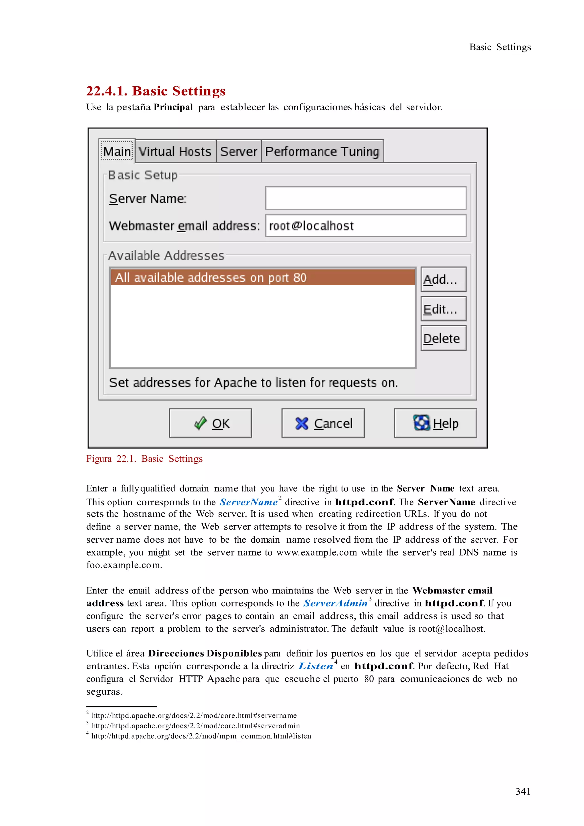341
Basic Settings
22.4.1. Basic Settings
Use la pestaña Principal para establecer las configuraciones básicas del servidor.
Figura 22.1. Basic Settings
Enter a fullyqualified domain name that you have the right to use in the Server Name text area.
This option corresponds to the ServerName
2
directive in httpd.conf. The ServerName directive
sets the hostname of the Web server. It is used when creating redirection URLs. If you do not
define a server name, the Web server attempts to resolve it from the IP address of the system. The
server name does not have to be the domain name resolved from the IP address of the server. For
example, you might set the server name to www.example.com while the server's real DNS name is
foo.example.com.
Enter the email address of the person who maintains the Web server in the Webmaster email
address text area. This option corresponds to the ServerAdmin
3
directive in httpd.conf. If you
configure the server's error pages to contain an email address, this email address is used so that
users can report a problem to the server's administrator. The default value is root@localhost.
Utilice el área Direcciones Disponibles para definir los puertos en los que el servidor acepta pedidos
entrantes. Esta opción corresponde a la directriz Listen
4
en httpd.conf. Por defecto, Red Hat
configura el Servidor HTTP Apache para que escuche el puerto 80 para comunicaciones de web no
seguras.
2
http://httpd.apache.org/docs/2.2/mod/core.html#servername
3
http://httpd.apache.org/docs/2.2/mod/core.html#serveradmin
4
http://httpd.apache.org/docs/2.2/mod/mpm_common.html#listen
 
