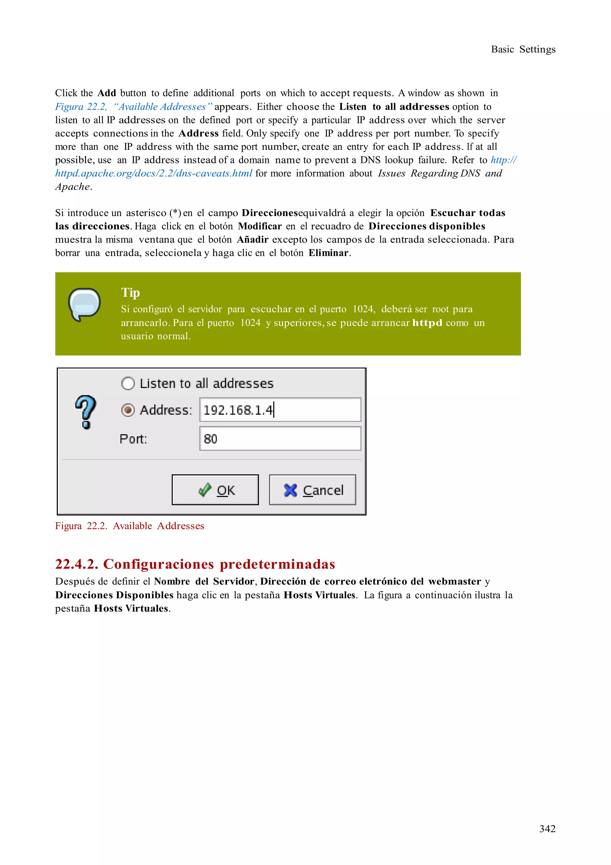 342
Basic Settings
Click the Add button to define additional ports on which to accept requests. A window as shown in
Figura 22.2, “Available Addresses” appears. Either choose the Listen to all addresses option to
listen to all IP addresses on the defined port or specify a particular IP address over which the server
accepts connections in the Address field. Only specify one IP address per port number. To specify
more than one IP address with the same port number, create an entry for each IP address. If at all
possible, use an IP address instead of a domain name to prevent a DNS lookup failure. Refer to http://
httpd.apache.org/docs/2.2/dns-caveats.html for more information about Issues Regarding DNS and
Apache.
Si introduce un asterisco (*) en el campo Direccionesequivaldrá a elegir la opción Escuchar todas
las direcciones. Haga click en el botón Modificar en el recuadro de Direcciones disponibles
muestra la misma ventana que el botón Añadir excepto los campos de la entrada seleccionada. Para
borrar una entrada, seleccionela y haga clic en el botón Eliminar.
Tip
Si configuró el servidor para escuchar en el puerto 1024, deberá ser root para
arrancarlo. Para el puerto 1024 y superiores, se puede arrancar httpd como un
usuario normal.
Figura 22.2. Available Addresses
22.4.2. Configuraciones predeterminadas
Después de definir el Nombre del Servidor, Dirección de correo eletrónico del webmaster y
Direcciones Disponibles haga clic en la pestaña Hosts Virtuales. La figura a continuación ilustra la
pestaña Hosts Virtuales.
 
