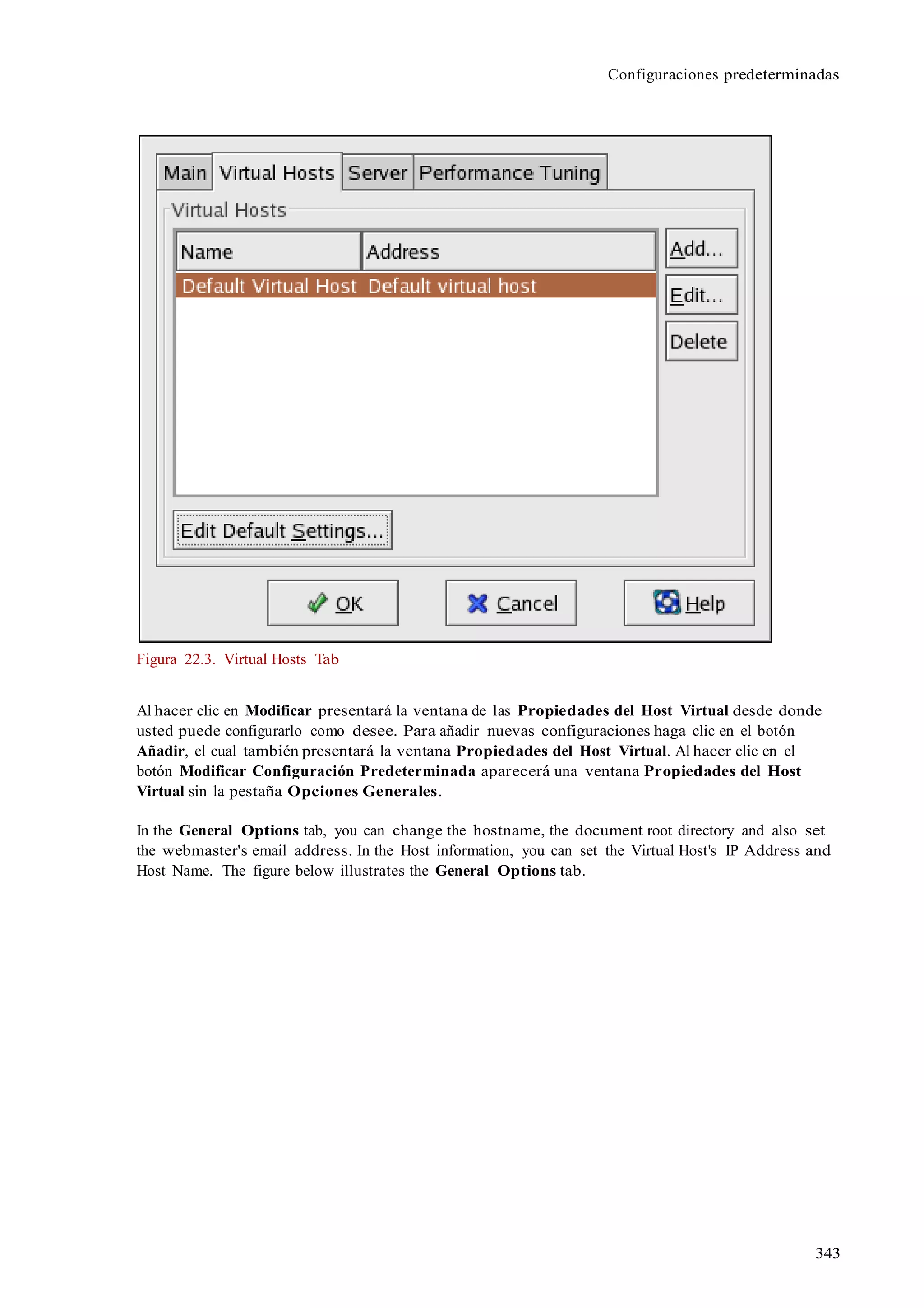 343
Configuraciones predeterminadas
Figura 22.3. Virtual Hosts Tab
Al hacer clic en Modificar presentará la ventana de las Propiedades del Host Virtual desde donde
usted puede configurarlo como desee. Para añadir nuevas configuraciones haga clic en el botón
Añadir, el cual también presentará la ventana Propiedades del Host Virtual. Al hacer clic en el
botón Modificar Configuración Predeterminada aparecerá una ventana Propiedades del Host
Virtual sin la pestaña Opciones Generales.
In the General Options tab, you can change the hostname, the document root directory and also set
the webmaster's email address. In the Host information, you can set the Virtual Host's IP Address and
Host Name. The figure below illustrates the General Options tab.
 