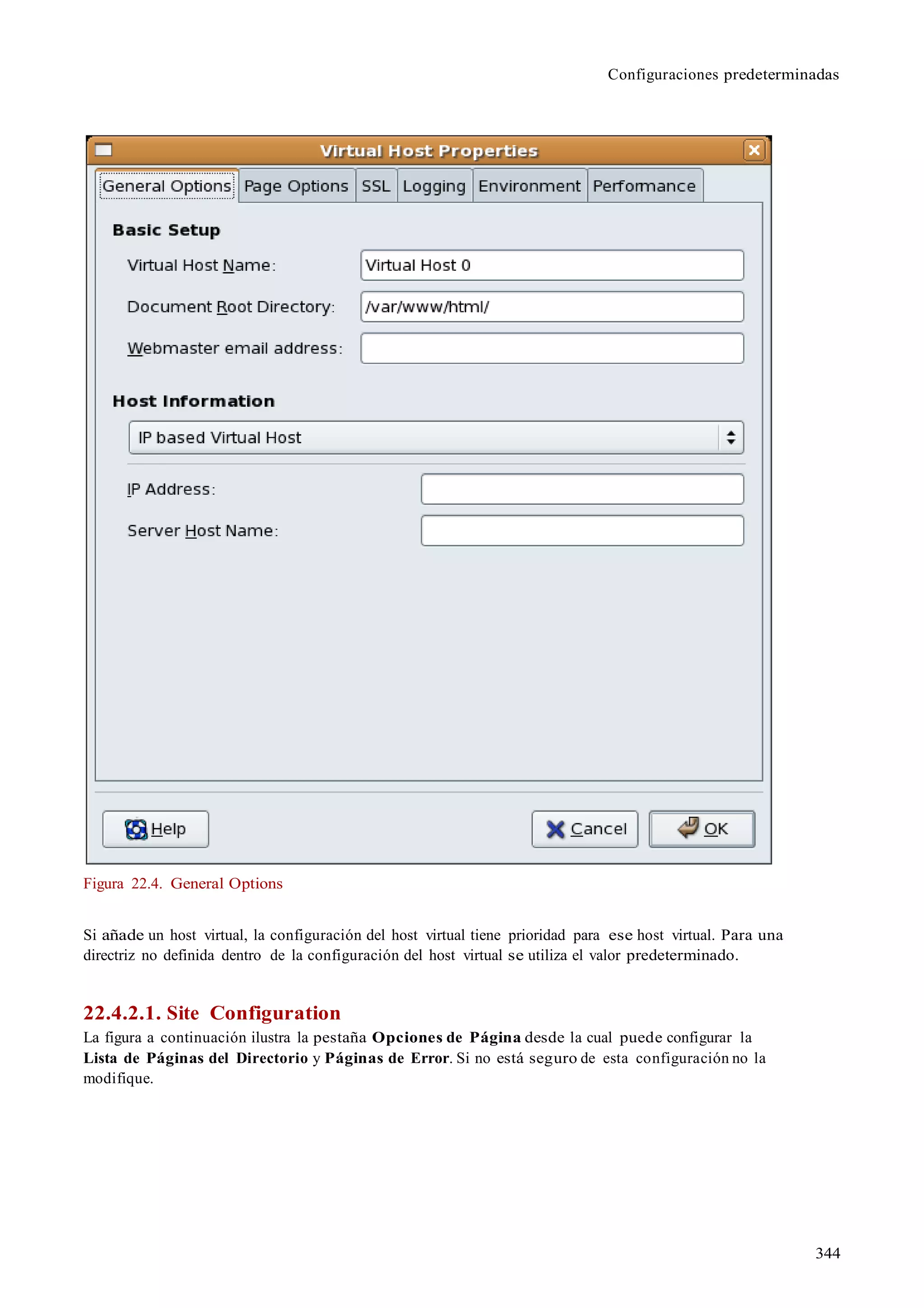 344
Configuraciones predeterminadas
Figura 22.4. General Options
Si añade un host virtual, la configuración del host virtual tiene prioridad para ese host virtual. Para una
directriz no definida dentro de la configuración del host virtual se utiliza el valor predeterminado.
22.4.2.1. Site Configuration
La figura a continuación ilustra la pestaña Opciones de Página desde la cual puede configurar la
Lista de Páginas del Directorio y Páginas de Error. Si no está seguro de esta configuración no la
modifique.
 