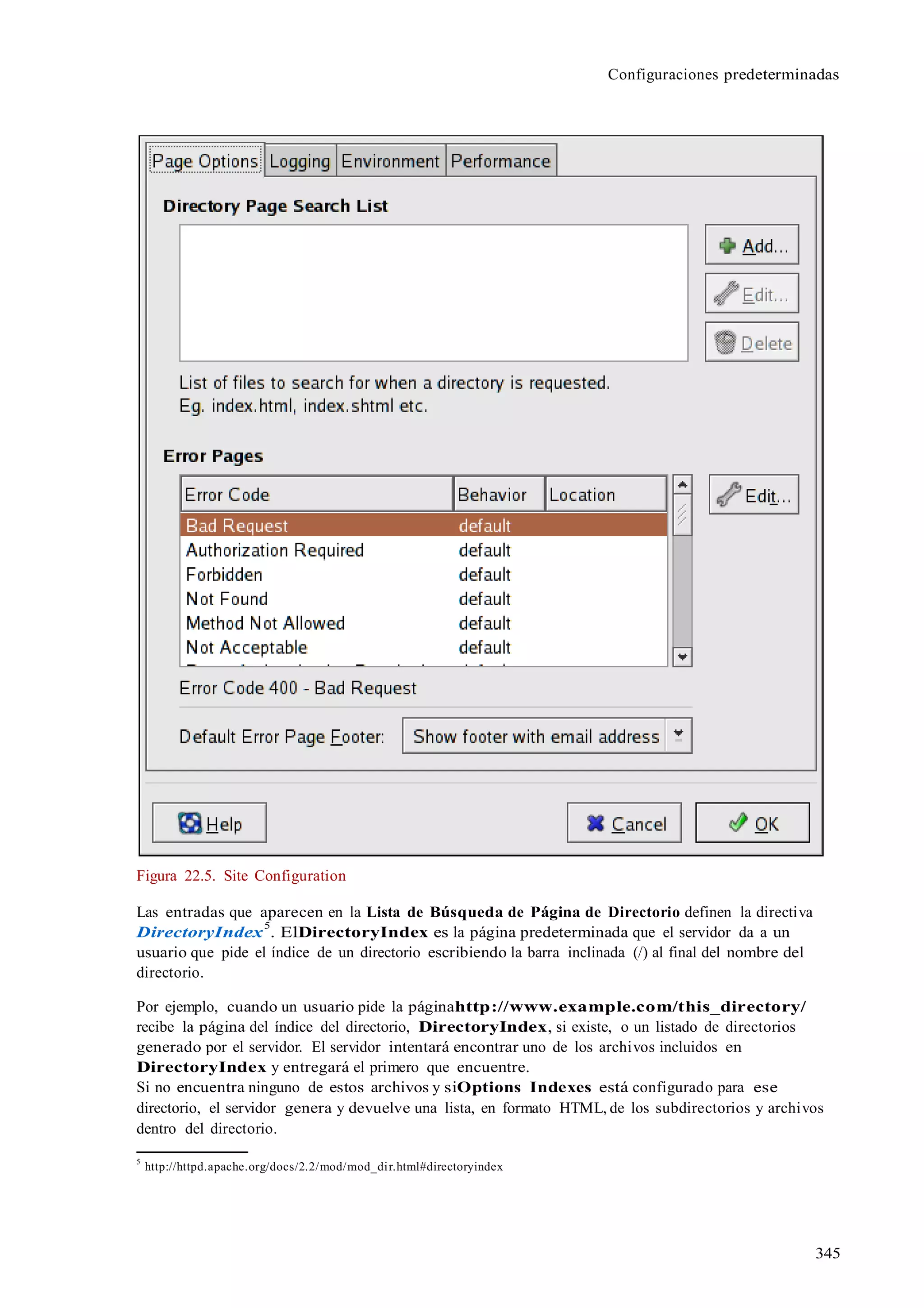 345
Configuraciones predeterminadas
Figura 22.5. Site Configuration
Las entradas que aparecen en la Lista de Búsqueda de Página de Directorio definen la directiva
DirectoryIndex
5
. ElDirectoryIndex es la página predeterminada que el servidor da a un
usuario que pide el índice de un directorio escribiendo la barra inclinada (/) al final del nombre del
directorio.
Por ejemplo, cuando un usuario pide la páginahttp://www.example.com/this_directory/
recibe la página del índice del directorio, DirectoryIndex, si existe, o un listado de directorios
generado por el servidor. El servidor intentará encontrar uno de los archivos incluidos en
DirectoryIndex y entregará el primero que encuentre.
Si no encuentra ninguno de estos archivos y siOptions Indexes está configurado para ese
directorio, el servidor genera y devuelve una lista, en formato HTML, de los subdirectorios y archivos
dentro del directorio.
5
http://httpd.apache.org/docs/2.2/mod/mod_dir.html#directoryindex
 