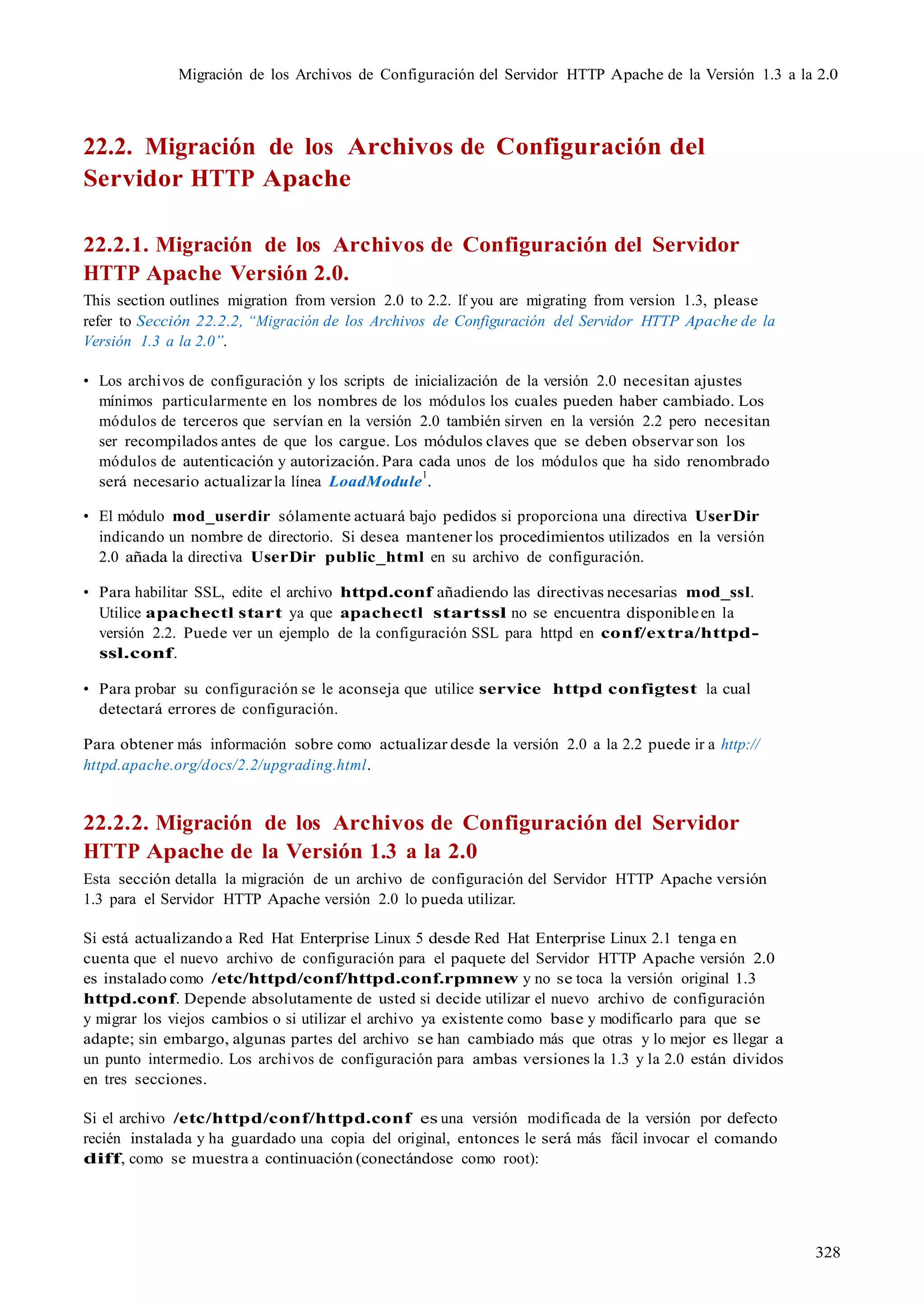 328
Migración de los Archivos de Configuración del Servidor HTTP Apache de la Versión 1.3 a la 2.0
22.2. Migración de los Archivos de Configuración del
Servidor HTTP Apache
22.2.1. Migración de los Archivos de Configuración del Servidor
HTTP Apache Versión 2.0.
This section outlines migration from version 2.0 to 2.2. If you are migrating from version 1.3, please
refer to Sección 22.2.2, “Migración de los Archivos de Configuración del Servidor HTTP Apache de la
Versión 1.3 a la 2.0”.
• Los archivos de configuración y los scripts de inicialización de la versión 2.0 necesitan ajustes
mínimos particularmente en los nombres de los módulos los cuales pueden haber cambiado. Los
módulos de terceros que servían en la versión 2.0 también sirven en la versión 2.2 pero necesitan
ser recompilados antes de que los cargue. Los módulos claves que se deben observar son los
módulos de autenticación y autorización. Para cada unos de los módulos que ha sido renombrado
será necesario actualizarla línea LoadModule
1
.
• El módulo mod_userdir sólamente actuará bajo pedidos si proporciona una directiva UserDir
indicando un nombre de directorio. Si desea mantener los procedimientos utilizados en la versión
2.0 añada la directiva UserDir public_html en su archivo de configuración.
• Para habilitar SSL, edite el archivo httpd.conf añadiendo las directivas necesarias mod_ssl.
Utilice apachectl start ya que apachectl startssl no se encuentra disponibleen la
versión 2.2. Puede ver un ejemplo de la configuración SSL para httpd en conf/extra/httpd-
ssl.conf.
• Para probar su configuración se le aconseja que utilice service httpd configtest la cual
detectará errores de configuración.
Para obtener más información sobre como actualizar desde la versión 2.0 a la 2.2 puede ir a http://
httpd.apache.org/docs/2.2/upgrading.html.
22.2.2. Migración de los Archivos de Configuración del Servidor
HTTP Apache de la Versión 1.3 a la 2.0
Esta sección detalla la migración de un archivo de configuración del Servidor HTTP Apache versión
1.3 para el Servidor HTTP Apache versión 2.0 lo pueda utilizar.
Si está actualizando a Red Hat Enterprise Linux 5 desde Red Hat Enterprise Linux 2.1 tenga en
cuenta que el nuevo archivo de configuración para el paquete del Servidor HTTP Apache versión 2.0
es instalado como /etc/httpd/conf/httpd.conf.rpmnew y no se toca la versión original 1.3
httpd.conf. Depende absolutamente de usted si decide utilizar el nuevo archivo de configuración
y migrar los viejos cambios o si utilizar el archivo ya existente como base y modificarlo para que se
adapte; sin embargo, algunas partes del archivo se han cambiado más que otras y lo mejor es llegar a
un punto intermedio. Los archivos de configuración para ambas versiones la 1.3 y la 2.0 están dividos
en tres secciones.
Si el archivo /etc/httpd/conf/httpd.conf es una versión modificada de la versión por defecto
recién instalada y ha guardado una copia del original, entonces le será más fácil invocar el comando
diff, como se muestra a continuación (conectándose como root):
 