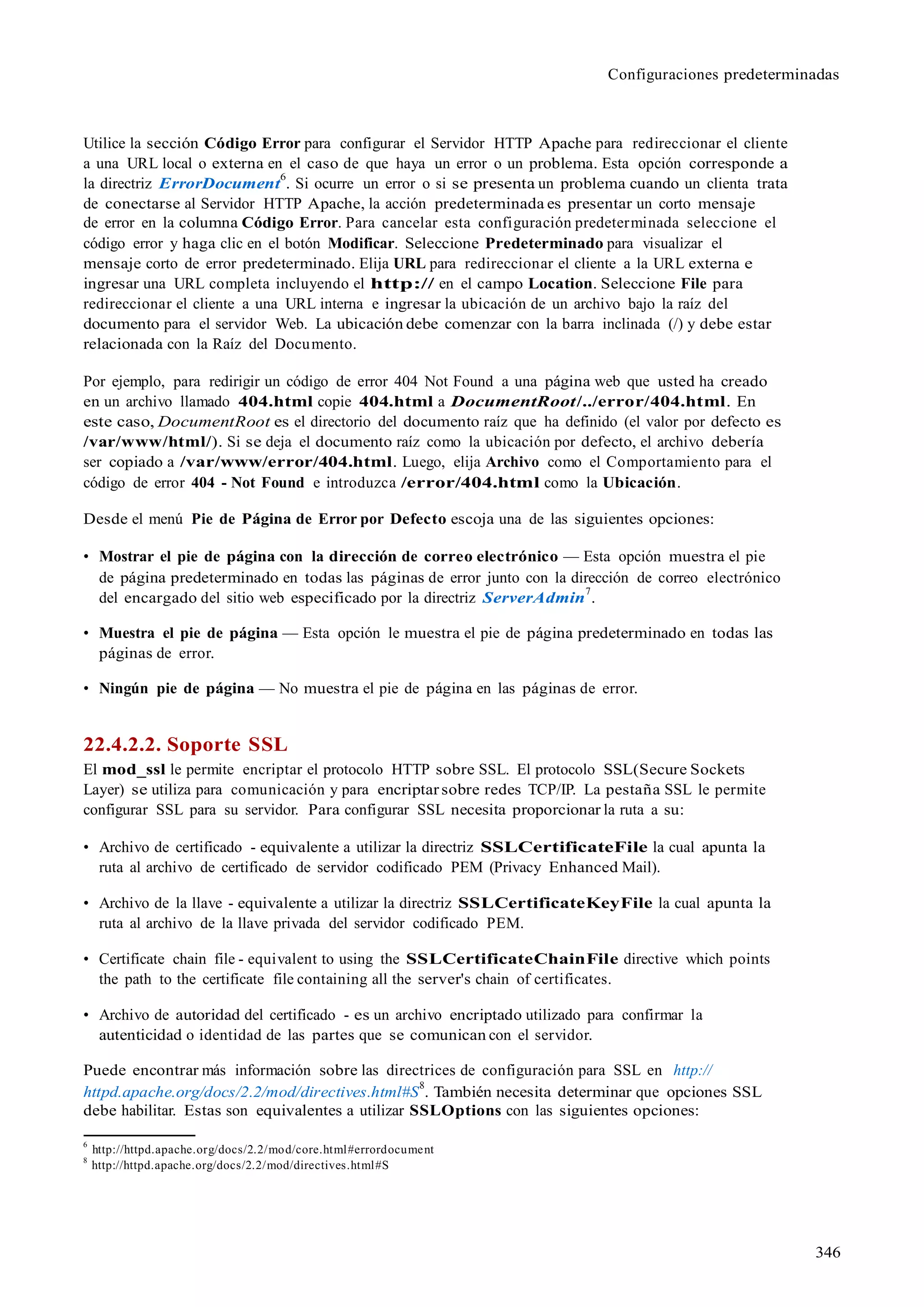 346
Configuraciones predeterminadas
Utilice la sección Código Error para configurar el Servidor HTTP Apache para redireccionar el cliente
a una URL local o externa en el caso de que haya un error o un problema. Esta opción corresponde a
la directriz ErrorDocument
6
. Si ocurre un error o si se presenta un problema cuando un clienta trata
de conectarse al Servidor HTTP Apache, la acción predeterminada es presentar un corto mensaje
de error en la columna Código Error. Para cancelar esta configuración predeterminada seleccione el
código error y haga clic en el botón Modificar. Seleccione Predeterminado para visualizar el
mensaje corto de error predeterminado. Elija URL para redireccionar el cliente a la URL externa e
ingresar una URL completa incluyendo el http:// en el campo Location. Seleccione File para
redireccionar el cliente a una URL interna e ingresar la ubicación de un archivo bajo la raíz del
documento para el servidor Web. La ubicación debe comenzar con la barra inclinada (/) y debe estar
relacionada con la Raíz del Documento.
Por ejemplo, para redirigir un código de error 404 Not Found a una página web que usted ha creado
en un archivo llamado 404.html copie 404.html a DocumentRoot/../error/404.html. En
este caso, DocumentRoot es el directorio del documento raíz que ha definido (el valor por defecto es
/var/www/html/). Si se deja el documento raíz como la ubicación por defecto, el archivo debería
ser copiado a /var/www/error/404.html. Luego, elija Archivo como el Comportamiento para el
código de error 404 - Not Found e introduzca /error/404.html como la Ubicación.
Desde el menú Pie de Página de Error por Defecto escoja una de las siguientes opciones:
• Mostrar el pie de página con la dirección de correo electrónico — Esta opción muestra el pie
de página predeterminado en todas las páginas de error junto con la dirección de correo electrónico
del encargado del sitio web especificado por la directriz ServerAdmin
7
.
• Muestra el pie de página — Esta opción le muestra el pie de página predeterminado en todas las
páginas de error.
• Ningún pie de página — No muestra el pie de página en las páginas de error.
22.4.2.2. Soporte SSL
El mod_ssl le permite encriptar el protocolo HTTP sobre SSL. El protocolo SSL(Secure Sockets
Layer) se utiliza para comunicación y para encriptarsobre redes TCP/IP. La pestaña SSL le permite
configurar SSL para su servidor. Para configurar SSL necesita proporcionar la ruta a su:
• Archivo de certificado - equivalente a utilizar la directriz SSLCertificateFile la cual apunta la
ruta al archivo de certificado de servidor codificado PEM (Privacy Enhanced Mail).
• Archivo de la llave - equivalente a utilizar la directriz SSLCertificateKeyFile la cual apunta la
ruta al archivo de la llave privada del servidor codificado PEM.
• Certificate chain file - equivalent to using the SSLCertificateChainFile directive which points
the path to the certificate file containing all the server's chain of certificates.
• Archivo de autoridad del certificado - es un archivo encriptado utilizado para confirmar la
autenticidad o identidad de las partes que se comunican con el servidor.
Puede encontrar más información sobre las directrices de configuración para SSL en http://
httpd.apache.org/docs/2.2/mod/directives.html#S
8
. También necesita determinar que opciones SSL
debe habilitar. Estas son equivalentes a utilizar SSLOptions con las siguientes opciones:
6
http://httpd.apache.org/docs/2.2/mod/core.html#errordocument
8
http://httpd.apache.org/docs/2.2/mod/directives.html#S
 