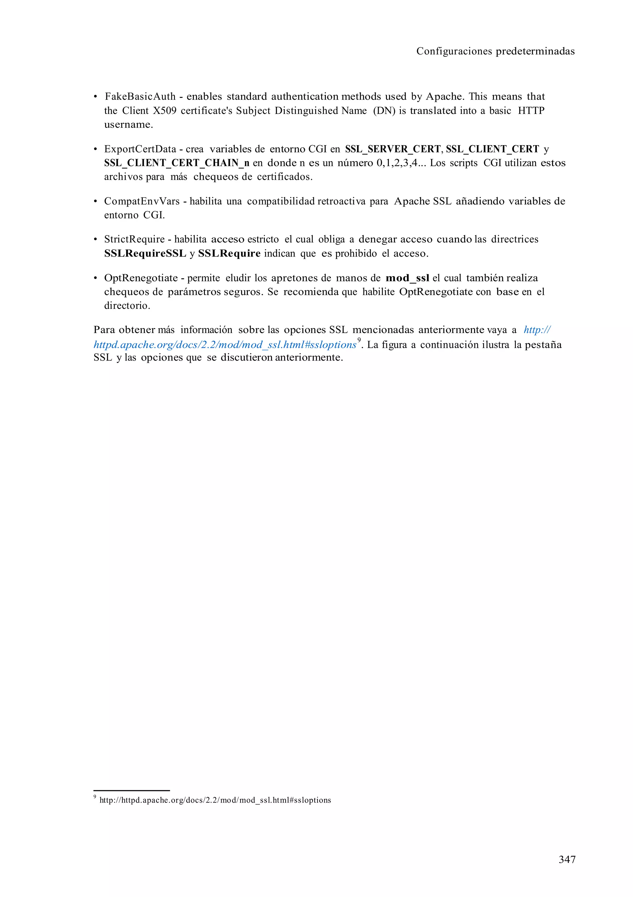 Configuraciones predeterminadas
347
• FakeBasicAuth - enables standard authentication methods used by Apache. This means that
the Client X509 certificate's Subject Distinguished Name (DN) is translated into a basic HTTP
username.
• ExportCertData - crea variables de entorno CGI en SSL_SERVER_CERT, SSL_CLIENT_CERT y
SSL_CLIENT_CERT_CHAIN_n en donde n es un número 0,1,2,3,4... Los scripts CGI utilizan estos
archivos para más chequeos de certificados.
• CompatEnvVars - habilita una compatibilidad retroactiva para Apache SSL añadiendo variables de
entorno CGI.
• StrictRequire - habilita acceso estricto el cual obliga a denegar acceso cuando las directrices
SSLRequireSSL y SSLRequire indican que es prohibido el acceso.
• OptRenegotiate - permite eludir los apretones de manos de mod_ssl el cual también realiza
chequeos de parámetros seguros. Se recomienda que habilite OptRenegotiate con base en el
directorio.
Para obtener más información sobre las opciones SSL mencionadas anteriormente vaya a http://
httpd.apache.org/docs/2.2/mod/mod_ssl.html#ssloptions
9
. La figura a continuación ilustra la pestaña
SSL y las opciones que se discutieron anteriormente.
9
http://httpd.apache.org/docs/2.2/mod/mod_ssl.html#ssloptions
 