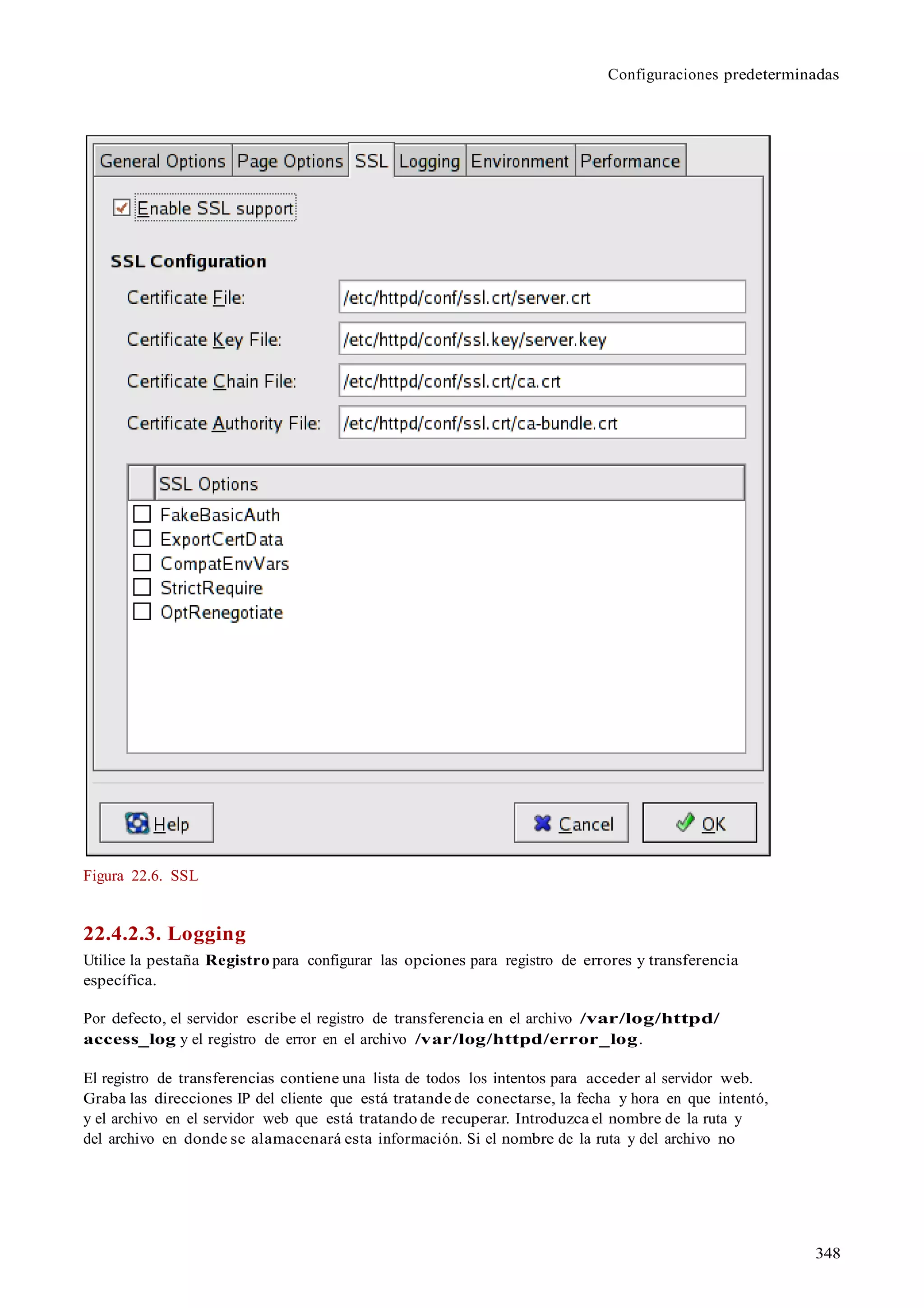 Configuraciones predeterminadas
348
Figura 22.6. SSL
22.4.2.3. Logging
Utilice la pestaña Registro para configurar las opciones para registro de errores y transferencia
específica.
Por defecto, el servidor escribe el registro de transferencia en el archivo /var/log/httpd/
access_log y el registro de error en el archivo /var/log/httpd/error_log.
El registro de transferencias contiene una lista de todos los intentos para acceder al servidor web.
Graba las direcciones IP del cliente que está tratande de conectarse, la fecha y hora en que intentó,
y el archivo en el servidor web que está tratando de recuperar. Introduzca el nombre de la ruta y
del archivo en donde se alamacenará esta información. Si el nombre de la ruta y del archivo no
 