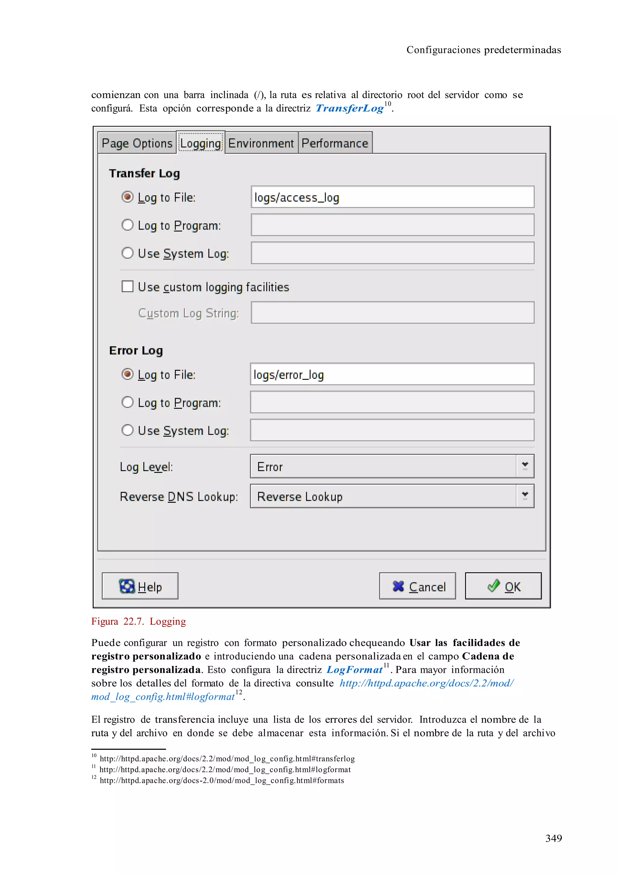 Configuraciones predeterminadas
349
comienzan con una barra inclinada (/), la ruta es relativa al directorio root del servidor como se
configurá. Esta opción corresponde a la directriz TransferLog
10
.
Figura 22.7. Logging
Puede configurar un registro con formato personalizado chequeando Usar las facilidades de
registro personalizado e introduciendo una cadena personalizada en el campo Cadena de
registro personalizada. Esto configura la directriz LogFormat
11
. Para mayor información
sobre los detalles del formato de la directiva consulte http://httpd.apache.org/docs/2.2/mod/
mod_log_config.html#logformat
12
.
El registro de transferencia incluye una lista de los errores del servidor. Introduzca el nombre de la
ruta y del archivo en donde se debe almacenar esta información. Si el nombre de la ruta y del archivo
10
http://httpd.apache.org/docs/2.2/mod/mod_log_config.html#transferlog
11
http://httpd.apache.org/docs/2.2/mod/mod_log_config.html#logformat
12
http://httpd.apache.org/docs-2.0/mod/mod_log_config.html#formats
 