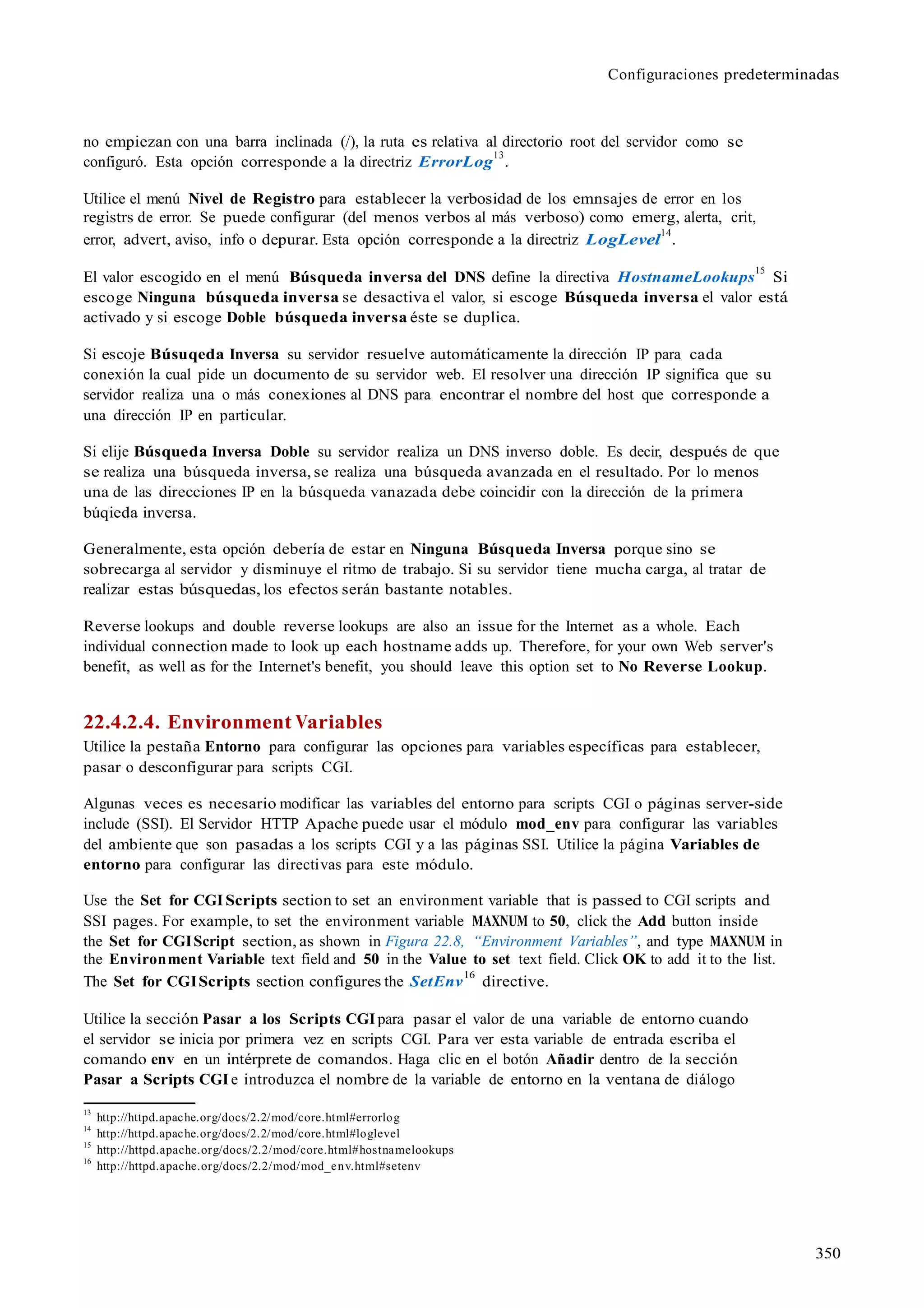 Configuraciones predeterminadas
350
no empiezan con una barra inclinada (/), la ruta es relativa al directorio root del servidor como se
configuró. Esta opción corresponde a la directriz ErrorLog
13
.
Utilice el menú Nivel de Registro para establecer la verbosidad de los emnsajes de error en los
registrs de error. Se puede configurar (del menos verbos al más verboso) como emerg, alerta, crit,
error, advert, aviso, info o depurar. Esta opción corresponde a la directriz LogLevel
14
.
El valor escogido en el menú Búsqueda inversa del DNS define la directiva HostnameLookups
15
Si
escoge Ninguna búsqueda inversa se desactiva el valor, si escoge Búsqueda inversa el valor está
activado y si escoge Doble búsqueda inversa éste se duplica.
Si escoje Búsuqeda Inversa su servidor resuelve automáticamente la dirección IP para cada
conexión la cual pide un documento de su servidor web. El resolver una dirección IP significa que su
servidor realiza una o más conexiones al DNS para encontrar el nombre del host que corresponde a
una dirección IP en particular.
Si elije Búsqueda Inversa Doble su servidor realiza un DNS inverso doble. Es decir, después de que
se realiza una búsqueda inversa, se realiza una búsqueda avanzada en el resultado. Por lo menos
una de las direcciones IP en la búsqueda vanazada debe coincidir con la dirección de la primera
búqieda inversa.
Generalmente, esta opción debería de estar en Ninguna Búsqueda Inversa porque sino se
sobrecarga al servidor y disminuye el ritmo de trabajo. Si su servidor tiene mucha carga, al tratar de
realizar estas búsquedas, los efectos serán bastante notables.
Reverse lookups and double reverse lookups are also an issue for the Internet as a whole. Each
individual connection made to look up each hostname adds up. Therefore, for your own Web server's
benefit, as well as for the Internet's benefit, you should leave this option set to No Reverse Lookup.
22.4.2.4. Environment Variables
Utilice la pestaña Entorno para configurar las opciones para variables específicas para establecer,
pasar o desconfigurar para scripts CGI.
Algunas veces es necesario modificar las variables del entorno para scripts CGI o páginas server-side
include (SSI). El Servidor HTTP Apache puede usar el módulo mod_env para configurar las variables
del ambiente que son pasadas a los scripts CGI y a las páginas SSI. Utilice la página Variables de
entorno para configurar las directivas para este módulo.
Use the Set for CGI Scripts section to set an environment variable that is passed to CGI scripts and
SSI pages. For example, to set the environment variable MAXNUM to 50, click the Add button inside
the Set for CGIScript section, as shown in Figura 22.8, “Environment Variables”, and type MAXNUM in
the Environment Variable text field and 50 in the Value to set text field. Click OK to add it to the list.
The Set for CGIScripts section configures the SetEnv
16
directive.
Utilice la sección Pasar a los Scripts CGIpara pasar el valor de una variable de entorno cuando
el servidor se inicia por primera vez en scripts CGI. Para ver esta variable de entrada escriba el
comando env en un intérprete de comandos. Haga clic en el botón Añadir dentro de la sección
Pasar a Scripts CGI e introduzca el nombre de la variable de entorno en la ventana de diálogo
13
http://httpd.apache.org/docs/2.2/mod/core.html#errorlog
14
http://httpd.apache.org/docs/2.2/mod/core.html#loglevel
15
http://httpd.apache.org/docs/2.2/mod/core.html#hostnamelookups
16
http://httpd.apache.org/docs/2.2/mod/mod_env.html#setenv
 