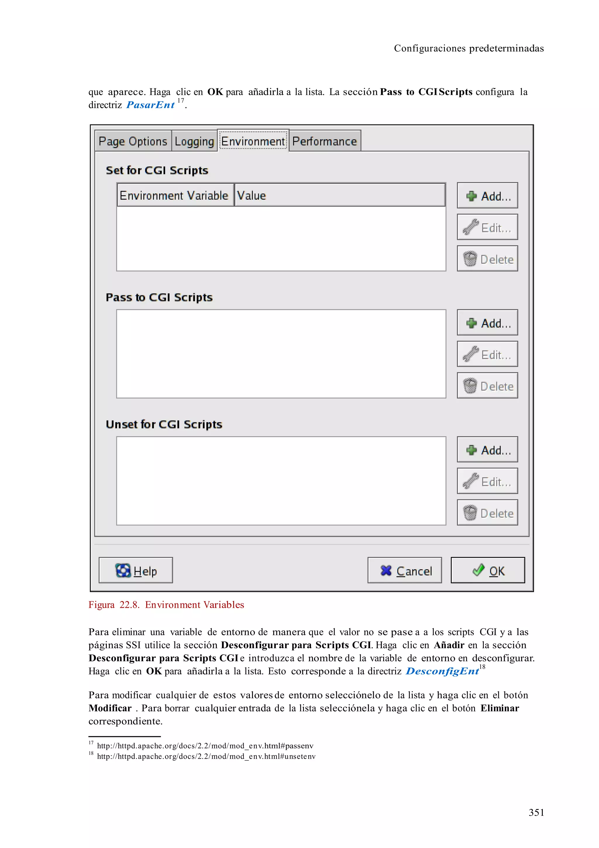 Configuraciones predeterminadas
351
que aparece. Haga clic en OK para añadirla a la lista. La sección Pass to CGIScripts configura la
directriz PasarEnt
17
.
Figura 22.8. Environment Variables
Para eliminar una variable de entorno de manera que el valor no se pase a a los scripts CGI y a las
páginas SSI utilice la sección Desconfigurar para Scripts CGI. Haga clic en Añadir en la sección
Desconfigurar para Scripts CGIe introduzca el nombre de la variable de entorno en desconfigurar.
Haga clic en OK para añadirla a la lista. Esto corresponde a la directriz DesconfigEnt
18
Para modificar cualquier de estos valores de entorno selecciónelo de la lista y haga clic en el botón
Modificar . Para borrar cualquier entrada de la lista selecciónela y haga clic en el botón Eliminar
correspondiente.
17
http://httpd.apache.org/docs/2.2/mod/mod_env.html#passenv
18
http://httpd.apache.org/docs/2.2/mod/mod_env.html#unsetenv
 