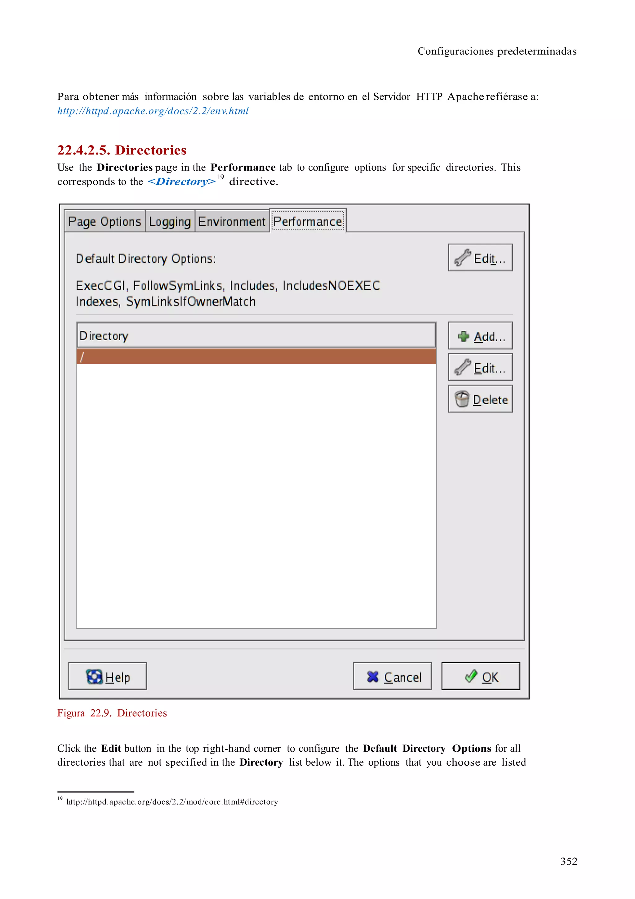 Configuraciones predeterminadas
352
Para obtener más información sobre las variables de entorno en el Servidor HTTP Apache refiérase a:
http://httpd.apache.org/docs/2.2/env.html
22.4.2.5. Directories
Use the Directories page in the Performance tab to configure options for specific directories. This
corresponds to the <Directory>
19
directive.
Figura 22.9. Directories
Click the Edit button in the top right-hand corner to configure the Default Directory Options for all
directories that are not specified in the Directory list below it. The options that you choose are listed
19
http://httpd.apache.org/docs/2.2/mod/core.html#directory
 