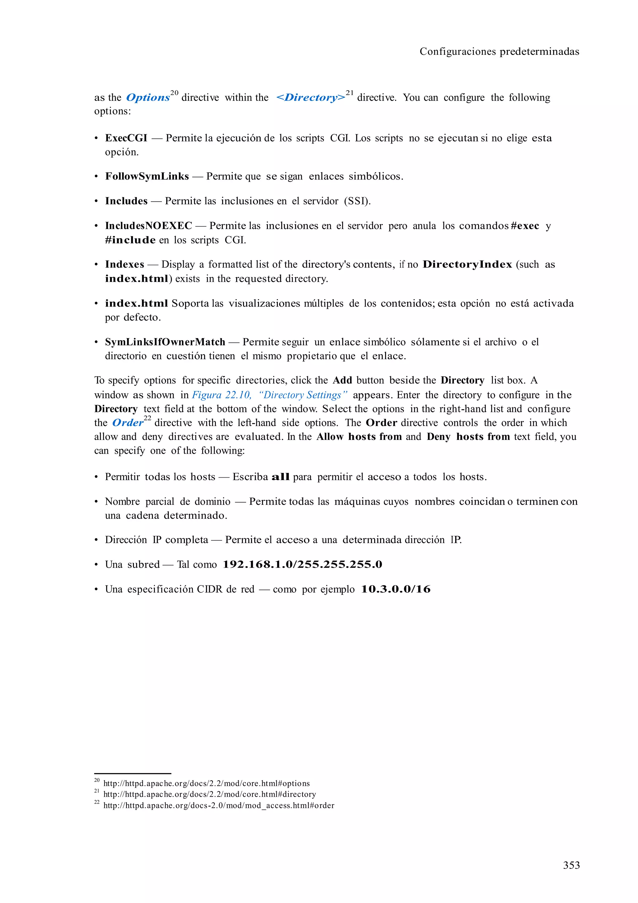 Configuraciones predeterminadas
353
as the Options
20
directive within the <Directory>
21
directive. You can configure the following
options:
• ExecCGI — Permite la ejecución de los scripts CGI. Los scripts no se ejecutan si no elige esta
opción.
• FollowSymLinks — Permite que se sigan enlaces simbólicos.
• Includes — Permite las inclusiones en el servidor (SSI).
• IncludesNOEXEC — Permite las inclusiones en el servidor pero anula los comandos #exec y
#include en los scripts CGI.
• Indexes — Display a formatted list of the directory's contents, if no DirectoryIndex (such as
index.html) exists in the requested directory.
• index.html Soporta las visualizaciones múltiples de los contenidos; esta opción no está activada
por defecto.
• SymLinksIfOwnerMatch — Permite seguir un enlace simbólico sólamente si el archivo o el
directorio en cuestión tienen el mismo propietario que el enlace.
To specify options for specific directories, click the Add button beside the Directory list box. A
window as shown in Figura 22.10, “Directory Settings” appears. Enter the directory to configure in the
Directory text field at the bottom of the window. Select the options in the right-hand list and configure
the Order
22
directive with the left-hand side options. The Order directive controls the order in which
allow and deny directives are evaluated. In the Allow hosts from and Deny hosts from text field, you
can specify one of the following:
• Permitir todas los hosts — Escriba all para permitir el acceso a todos los hosts.
• Nombre parcial de dominio — Permite todas las máquinas cuyos nombres coincidan o terminen con
una cadena determinado.
• Dirección IP completa — Permite el acceso a una determinada dirección IP.
• Una subred — Tal como 192.168.1.0/255.255.255.0
• Una especificación CIDR de red — como por ejemplo 10.3.0.0/16
20
http://httpd.apache.org/docs/2.2/mod/core.html#options
21
http://httpd.apache.org/docs/2.2/mod/core.html#directory
22
http://httpd.apache.org/docs-2.0/mod/mod_access.html#order
 