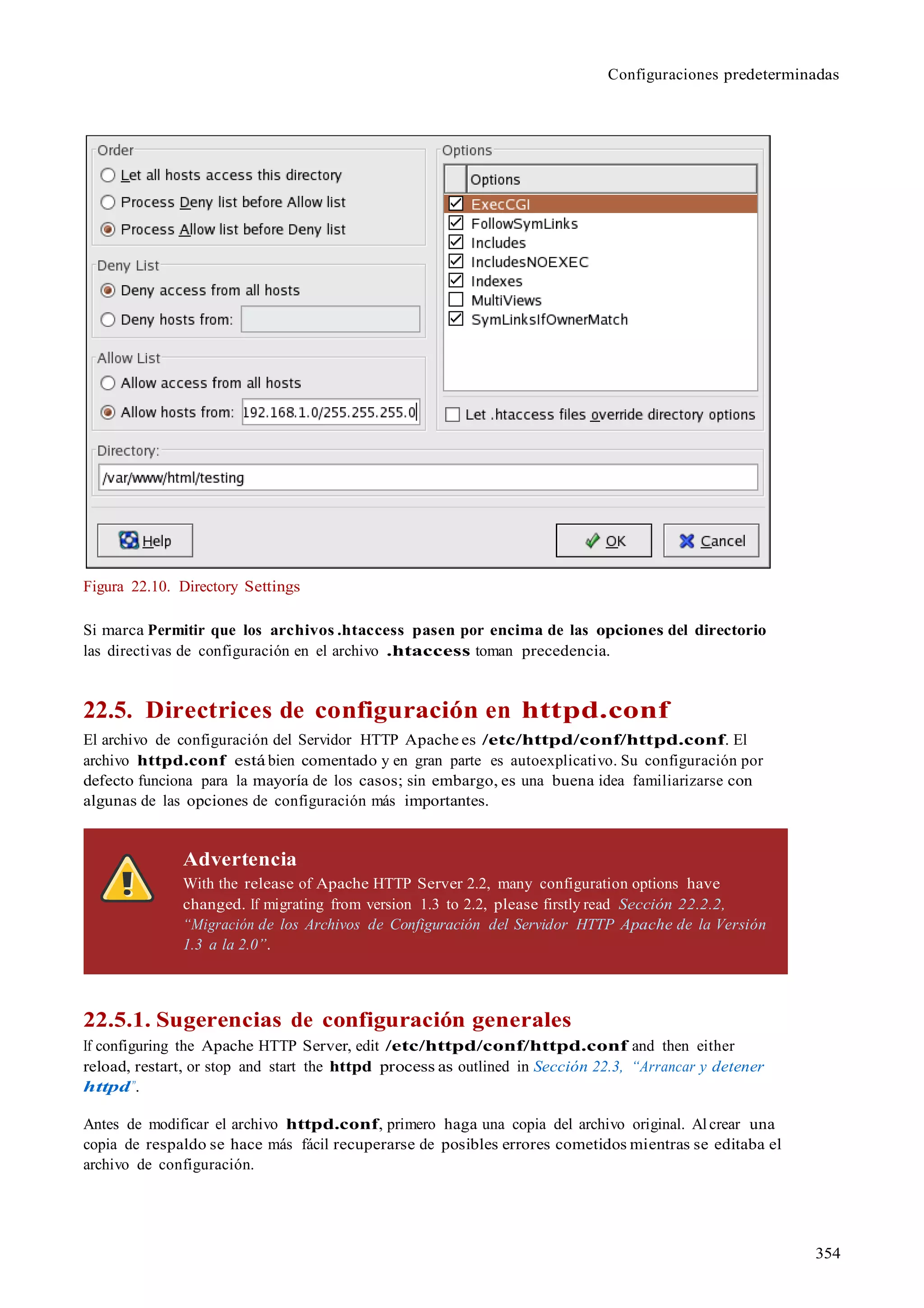 Configuraciones predeterminadas
354
Figura 22.10. Directory Settings
Si marca Permitir que los archivos .htaccess pasen por encima de las opciones del directorio
las directivas de configuración en el archivo .htaccess toman precedencia.
22.5. Directrices de configuración en httpd.conf
El archivo de configuración del Servidor HTTP Apache es /etc/httpd/conf/httpd.conf. El
archivo httpd.conf está bien comentado y en gran parte es autoexplicativo. Su configuración por
defecto funciona para la mayoría de los casos; sin embargo, es una buena idea familiarizarse con
algunas de las opciones de configuración más importantes.
Advertencia
With the release of Apache HTTP Server 2.2, many configuration options have
changed. If migrating from version 1.3 to 2.2, please firstly read Sección 22.2.2,
“Migración de los Archivos de Configuración del Servidor HTTP Apache de la Versión
1.3 a la 2.0”.
22.5.1. Sugerencias de configuración generales
If configuring the Apache HTTP Server, edit /etc/httpd/conf/httpd.conf and then either
reload, restart, or stop and start the httpd process as outlined in Sección 22.3, “Arrancar y detener
httpd”.
Antes de modificar el archivo httpd.conf, primero haga una copia del archivo original. Al crear una
copia de respaldo se hace más fácil recuperarse de posibles errores cometidos mientras se editaba el
archivo de configuración.
 