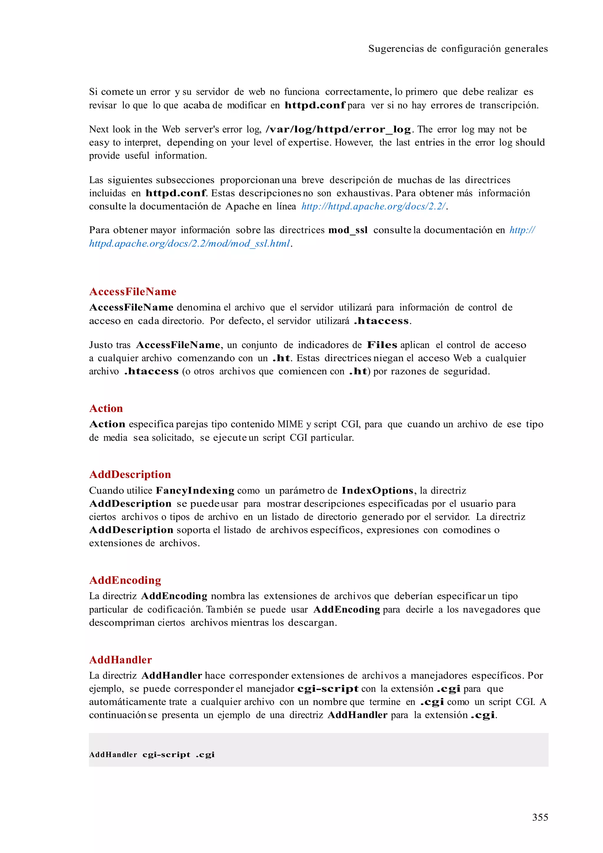 355
Sugerencias de configuración generales
Si comete un error y su servidor de web no funciona correctamente, lo primero que debe realizar es
revisar lo que lo que acaba de modificar en httpd.conf para ver si no hay errores de transcripción.
Next look in the Web server's error log, /var/log/httpd/error_log. The error log may not be
easy to interpret, depending on your level of expertise. However, the last entries in the error log should
provide useful information.
Las siguientes subsecciones proporcionan una breve descripción de muchas de las directrices
incluidas en httpd.conf. Estas descripciones no son exhaustivas. Para obtener más información
consulte la documentación de Apache en línea http://httpd.apache.org/docs/2.2/.
Para obtener mayor información sobre las directrices mod_ssl consulte la documentación en http://
httpd.apache.org/docs/2.2/mod/mod_ssl.html.
AccessFileName
AccessFileName denomina el archivo que el servidor utilizará para información de control de
acceso en cada directorio. Por defecto, el servidor utilizará .htaccess.
Justo tras AccessFileName, un conjunto de indicadores de Files aplican el control de acceso
a cualquier archivo comenzando con un .ht. Estas directrices niegan el acceso Web a cualquier
archivo .htaccess (o otros archivos que comiencen con .ht) por razones de seguridad.
Action
Action especifica parejas tipo contenido MIME y script CGI, para que cuando un archivo de ese tipo
de media sea solicitado, se ejecute un script CGI particular.
AddDescription
Cuando utilice FancyIndexing como un parámetro de IndexOptions, la directriz
AddDescription se puedeusar para mostrar descripciones especificadas por el usuario para
ciertos archivos o tipos de archivo en un listado de directorio generado por el servidor. La directriz
AddDescription soporta el listado de archivos específicos, expresiones con comodines o
extensiones de archivos.
AddEncoding
La directriz AddEncoding nombra las extensiones de archivos que deberían especificar un tipo
particular de codificación. También se puede usar AddEncoding para decirle a los navegadores que
descompriman ciertos archivos mientras los descargan.
AddHandler
La directriz AddHandler hace corresponder extensiones de archivos a manejadores específicos. Por
ejemplo, se puede corresponder el manejador cgi-script con la extensión .cgi para que
automáticamente trate a cualquier archivo con un nombre que termine en .cgi como un script CGI. A
continuaciónse presenta un ejemplo de una directriz AddHandler para la extensión .cgi.
AddHandler cgi-script .cgi
 