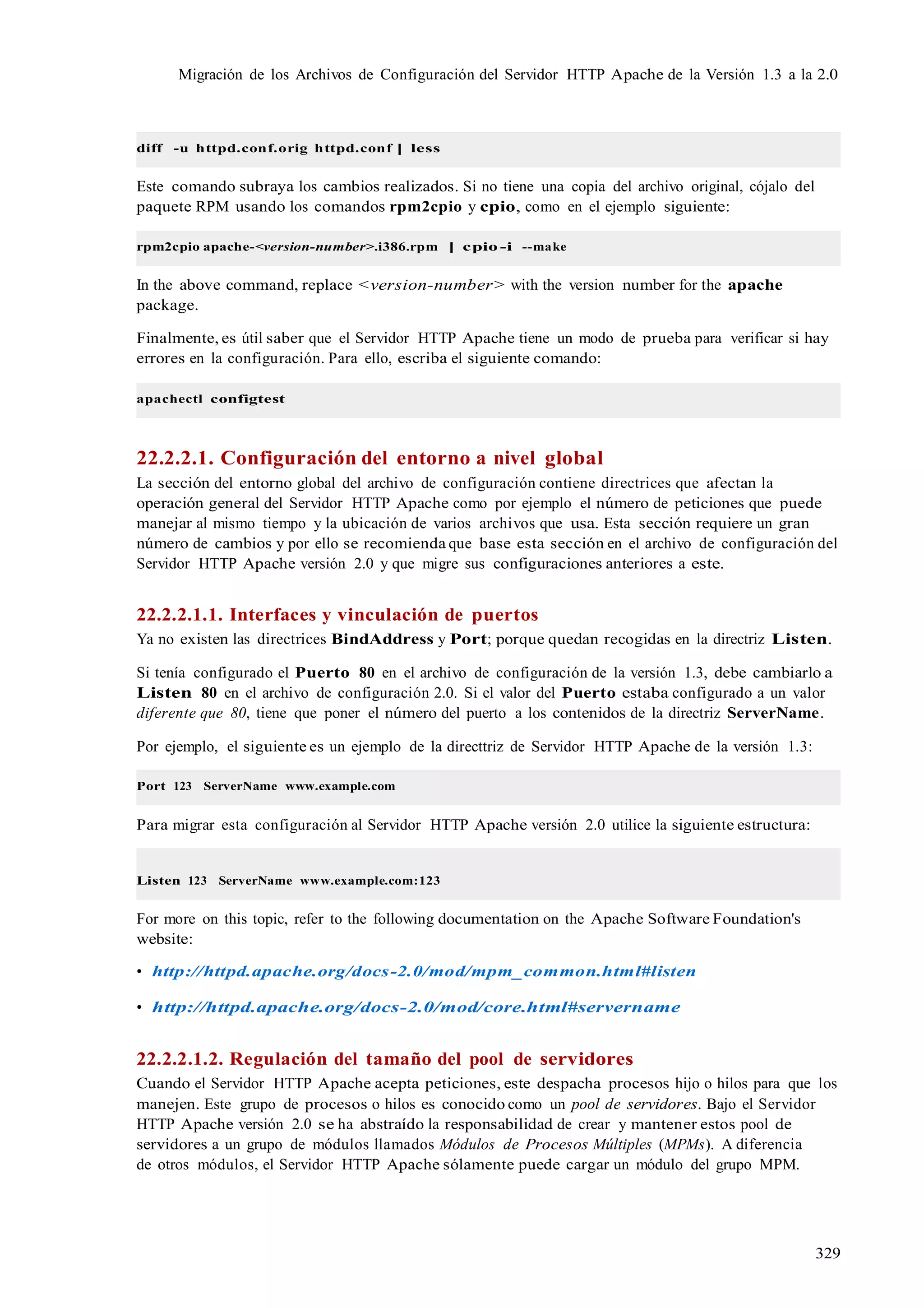 329
Migración de los Archivos de Configuración del Servidor HTTP Apache de la Versión 1.3 a la 2.0
diff -u httpd.conf.orig httpd.conf | less
Este comando subraya los cambios realizados. Si no tiene una copia del archivo original, cójalo del
paquete RPM usando los comandos rpm2cpio y cpio, como en el ejemplo siguiente:
rpm2cpio apache-<version-number>.i386.rpm | cpio -i --make
In the above command, replace <version-number> with the version number for the apache
package.
Finalmente, es útil saber que el Servidor HTTP Apache tiene un modo de prueba para verificar si hay
errores en la configuración. Para ello, escriba el siguiente comando:
apachectl configtest
22.2.2.1. Configuración del entorno a nivel global
La sección del entorno global del archivo de configuración contiene directrices que afectan la
operación general del Servidor HTTP Apache como por ejemplo el número de peticiones que puede
manejar al mismo tiempo y la ubicación de varios archivos que usa. Esta sección requiere un gran
número de cambios y por ello se recomienda que base esta sección en el archivo de configuración del
Servidor HTTP Apache versión 2.0 y que migre sus configuraciones anteriores a este.
22.2.2.1.1. Interfaces y vinculación de puertos
Ya no existen las directrices BindAddress y Port; porque quedan recogidas en la directriz Listen.
Si tenía configurado el Puerto 80 en el archivo de configuración de la versión 1.3, debe cambiarlo a
Listen 80 en el archivo de configuración 2.0. Si el valor del Puerto estaba configurado a un valor
diferente que 80, tiene que poner el número del puerto a los contenidos de la directriz ServerName.
Por ejemplo, el siguiente es un ejemplo de la directtriz de Servidor HTTP Apache de la versión 1.3:
Port 123 ServerName www.example.com
Para migrar esta configuración al Servidor HTTP Apache versión 2.0 utilice la siguiente estructura:
Listen 123 ServerName www.example.com:123
For more on this topic, refer to the following documentation on the Apache Software Foundation's
website:
• http://httpd.apache.org/docs-2.0/mod/mpm_common.html#listen
• http://httpd.apache.org/docs-2.0/mod/core.html#servername
22.2.2.1.2. Regulación del tamaño del pool de servidores
Cuando el Servidor HTTP Apache acepta peticiones, este despacha procesos hijo o hilos para que los
manejen. Este grupo de procesos o hilos es conocido como un pool de servidores. Bajo el Servidor
HTTP Apache versión 2.0 se ha abstraído la responsabilidad de crear y mantener estos pool de
servidores a un grupo de módulos llamados Módulos de Procesos Múltiples (MPMs). A diferencia
de otros módulos, el Servidor HTTP Apache sólamente puede cargar un módulo del grupo MPM.
 