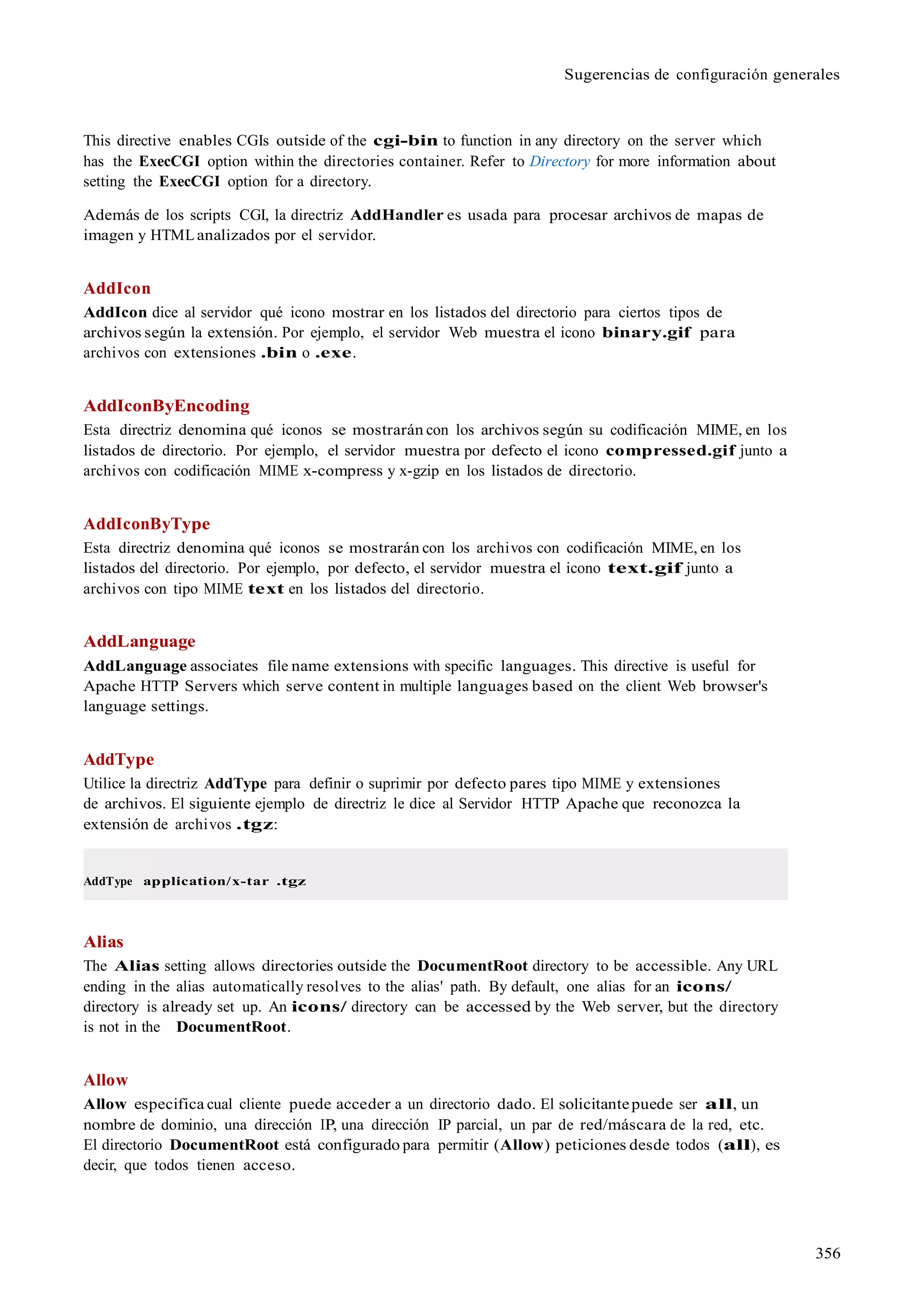356
Sugerencias de configuración generales
This directive enables CGIs outside of the cgi-bin to function in any directory on the server which
has the ExecCGI option within the directories container. Refer to Directory for more information about
setting the ExecCGI option for a directory.
Además de los scripts CGI, la directriz AddHandler es usada para procesar archivos de mapas de
imagen y HTMLanalizados por el servidor.
AddIcon
AddIcon dice al servidor qué icono mostrar en los listados del directorio para ciertos tipos de
archivos según la extensión. Por ejemplo, el servidor Web muestra el icono binary.gif para
archivos con extensiones .bin o .exe.
AddIconByEncoding
Esta directriz denomina qué iconos se mostrarán con los archivos según su codificación MIME, en los
listados de directorio. Por ejemplo, el servidor muestra por defecto el icono compressed.gif junto a
archivos con codificación MIME x-compress y x-gzip en los listados de directorio.
AddIconByType
Esta directriz denomina qué iconos se mostrarán con los archivos con codificación MIME, en los
listados del directorio. Por ejemplo, por defecto, el servidor muestra el icono text.gif junto a
archivos con tipo MIME text en los listados del directorio.
AddLanguage
AddLanguage associates file name extensions with specific languages. This directive is useful for
Apache HTTP Servers which serve content in multiple languages based on the client Web browser's
language settings.
AddType
Utilice la directriz AddType para definir o suprimir por defecto pares tipo MIME y extensiones
de archivos. El siguiente ejemplo de directriz le dice al Servidor HTTP Apache que reconozca la
extensión de archivos .tgz:
AddType application/x-tar .tgz
Alias
The Alias setting allows directories outside the DocumentRoot directory to be accessible. Any URL
ending in the alias automatically resolves to the alias' path. By default, one alias for an icons/
directory is already set up. An icons/ directory can be accessed by the Web server, but the directory
is not in the DocumentRoot.
Allow
Allow especifica cual cliente puede acceder a un directorio dado. El solicitantepuede ser all, un
nombre de dominio, una dirección IP, una dirección IP parcial, un par de red/máscara de la red, etc.
El directorio DocumentRoot está configurado para permitir (Allow) peticiones desde todos (all), es
decir, que todos tienen acceso.
 