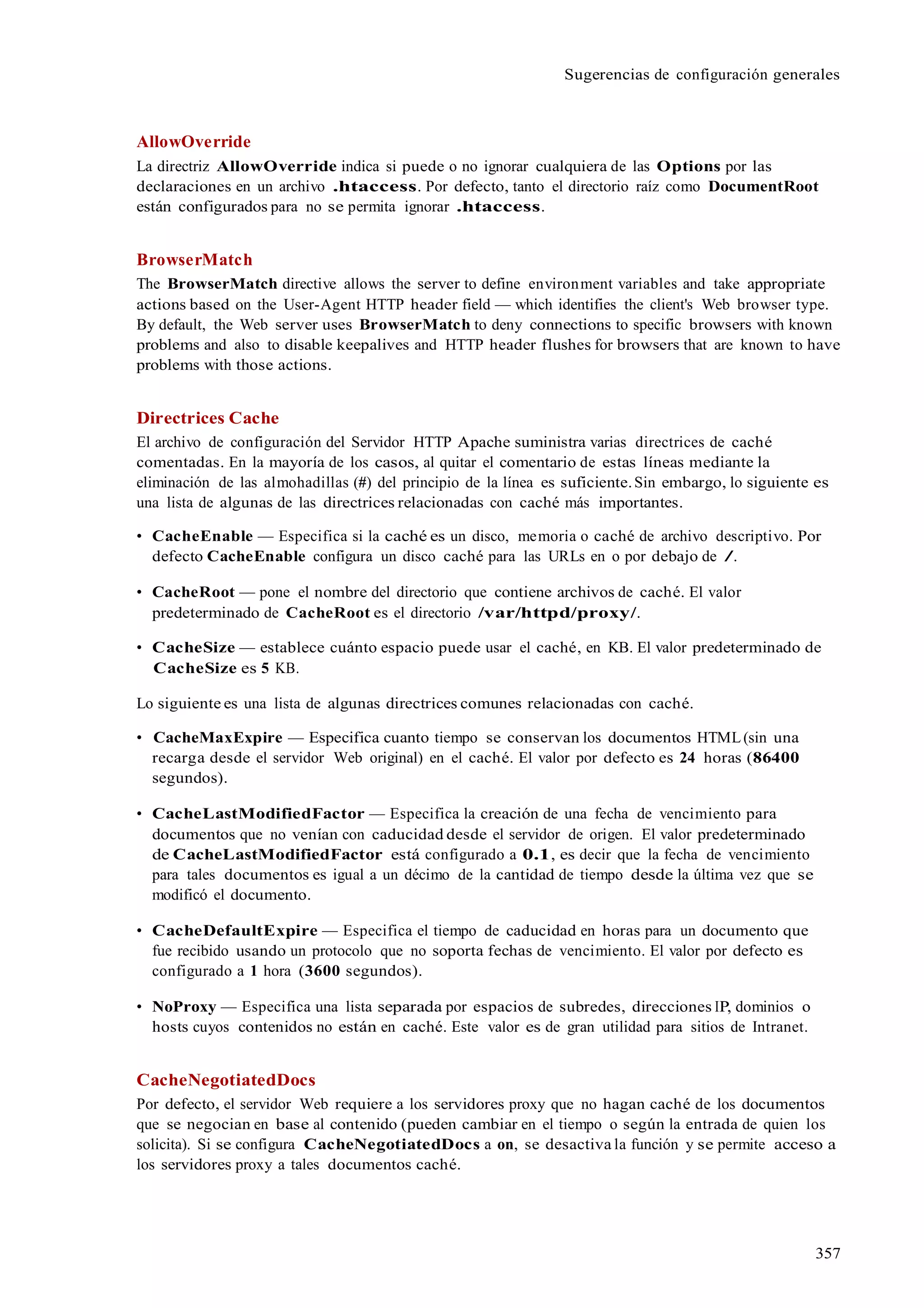 357
Sugerencias de configuración generales
AllowOverride
La directriz AllowOverride indica si puede o no ignorar cualquiera de las Options por las
declaraciones en un archivo .htaccess. Por defecto, tanto el directorio raíz como DocumentRoot
están configurados para no se permita ignorar .htaccess.
BrowserMatch
The BrowserMatch directive allows the server to define environment variables and take appropriate
actions based on the User-Agent HTTP header field — which identifies the client's Web browser type.
By default, the Web server uses BrowserMatch to deny connections to specific browsers with known
problems and also to disable keepalives and HTTP header flushes for browsers that are known to have
problems with those actions.
Directrices Cache
El archivo de configuración del Servidor HTTP Apache suministra varias directrices de caché
comentadas. En la mayoría de los casos, al quitar el comentario de estas líneas mediante la
eliminación de las almohadillas (#) del principio de la línea es suficiente.Sin embargo, lo siguiente es
una lista de algunas de las directrices relacionadas con caché más importantes.
• CacheEnable — Especifica si la caché es un disco, memoria o caché de archivo descriptivo. Por
defecto CacheEnable configura un disco caché para las URLs en o por debajo de /.
• CacheRoot — pone el nombre del directorio que contiene archivos de caché. El valor
predeterminado de CacheRoot es el directorio /var/httpd/proxy/.
• CacheSize — establece cuánto espacio puede usar el caché, en KB. El valor predeterminado de
CacheSize es 5 KB.
Lo siguiente es una lista de algunas directrices comunes relacionadas con caché.
• CacheMaxExpire — Especifica cuanto tiempo se conservan los documentos HTML(sin una
recarga desde el servidor Web original) en el caché. El valor por defecto es 24 horas (86400
segundos).
• CacheLastModifiedFactor — Especifica la creación de una fecha de vencimiento para
documentos que no venían con caducidad desde el servidor de origen. El valor predeterminado
de CacheLastModifiedFactor está configurado a 0.1, es decir que la fecha de vencimiento
para tales documentos es igual a un décimo de la cantidad de tiempo desde la última vez que se
modificó el documento.
• CacheDefaultExpire — Especifica el tiempo de caducidad en horas para un documento que
fue recibido usando un protocolo que no soporta fechas de vencimiento. El valor por defecto es
configurado a 1 hora (3600 segundos).
• NoProxy — Especifica una lista separada por espacios de subredes, direcciones IP, dominios o
hosts cuyos contenidos no están en caché. Este valor es de gran utilidad para sitios de Intranet.
CacheNegotiatedDocs
Por defecto, el servidor Web requiere a los servidores proxy que no hagan caché de los documentos
que se negocian en base al contenido (pueden cambiar en el tiempo o según la entrada de quien los
solicita). Si se configura CacheNegotiatedDocs a on, se desactiva la función y se permite acceso a
los servidores proxy a tales documentos caché.
 