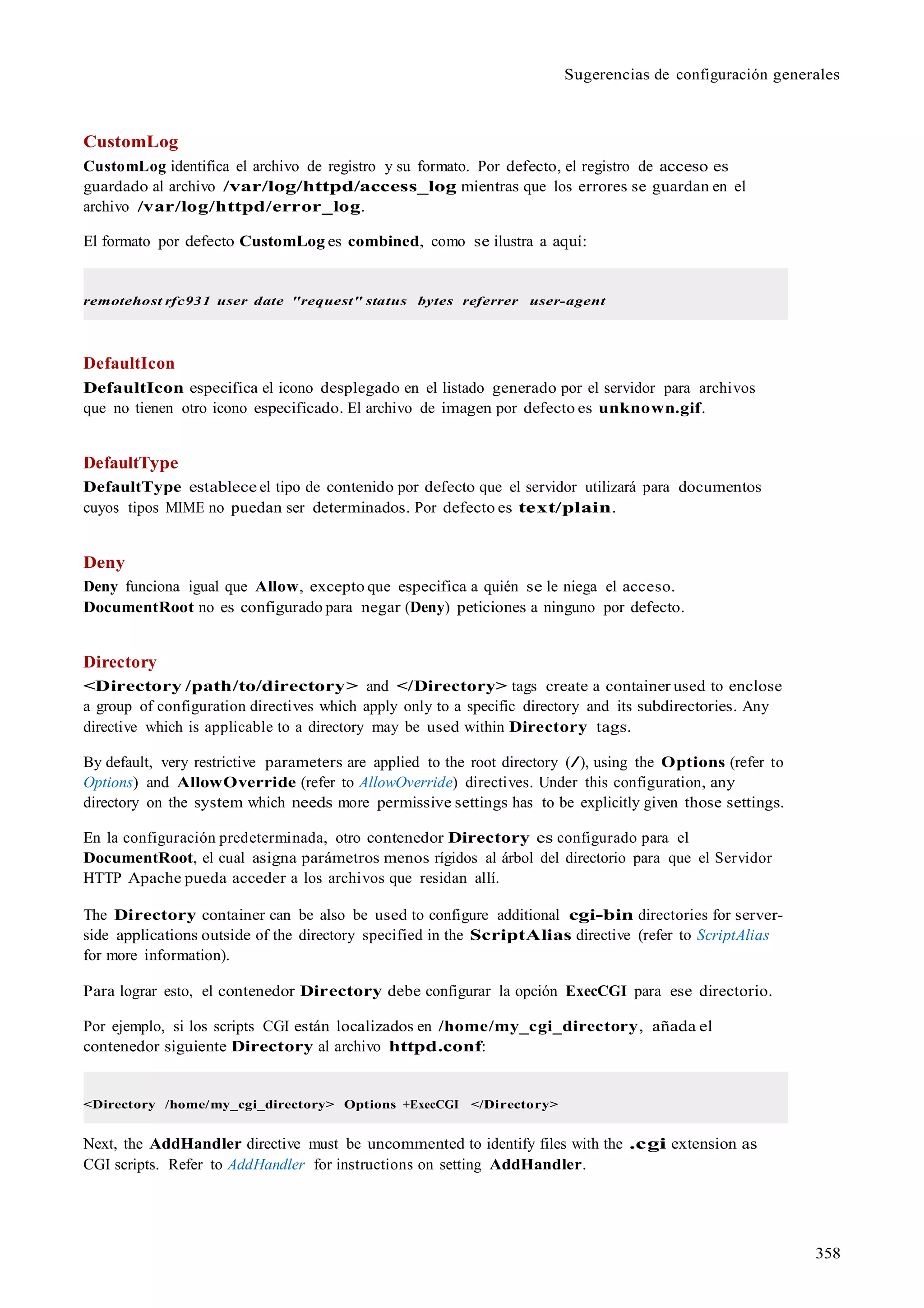 358
Sugerencias de configuración generales
CustomLog
CustomLog identifica el archivo de registro y su formato. Por defecto, el registro de acceso es
guardado al archivo /var/log/httpd/access_log mientras que los errores se guardan en el
archivo /var/log/httpd/error_log.
El formato por defecto CustomLog es combined, como se ilustra a aquí:
remotehost rfc931 user date "request" status bytes referrer user-agent
DefaultIcon
DefaultIcon especifica el icono desplegado en el listado generado por el servidor para archivos
que no tienen otro icono especificado. El archivo de imagen por defecto es unknown.gif.
DefaultType
DefaultType establece el tipo de contenido por defecto que el servidor utilizará para documentos
cuyos tipos MIME no puedan ser determinados. Por defecto es text/plain.
Deny
Deny funciona igual que Allow, excepto que especifica a quién se le niega el acceso.
DocumentRoot no es configurado para negar (Deny) peticiones a ninguno por defecto.
Directory
<Directory /path/to/directory> and </Directory> tags create a container used to enclose
a group of configuration directives which apply only to a specific directory and its subdirectories. Any
directive which is applicable to a directory may be used within Directory tags.
By default, very restrictive parameters are applied to the root directory (/), using the Options (refer to
Options) and AllowOverride (refer to AllowOverride) directives. Under this configuration, any
directory on the system which needs more permissive settings has to be explicitly given those settings.
En la configuración predeterminada, otro contenedor Directory es configurado para el
DocumentRoot, el cual asigna parámetros menos rígidos al árbol del directorio para que el Servidor
HTTP Apache pueda acceder a los archivos que residan allí.
The Directory container can be also be used to configure additional cgi-bin directories for server-
side applications outside of the directory specified in the ScriptAlias directive (refer to ScriptAlias
for more information).
Para lograr esto, el contenedor Directory debe configurar la opción ExecCGI para ese directorio.
Por ejemplo, si los scripts CGI están localizados en /home/my_cgi_directory, añada el
contenedor siguiente Directory al archivo httpd.conf:
<Directory /home/my_cgi_directory> Options +ExecCGI </Directory>
Next, the AddHandler directive must be uncommented to identify files with the .cgi extension as
CGI scripts. Refer to AddHandler for instructions on setting AddHandler.
 
