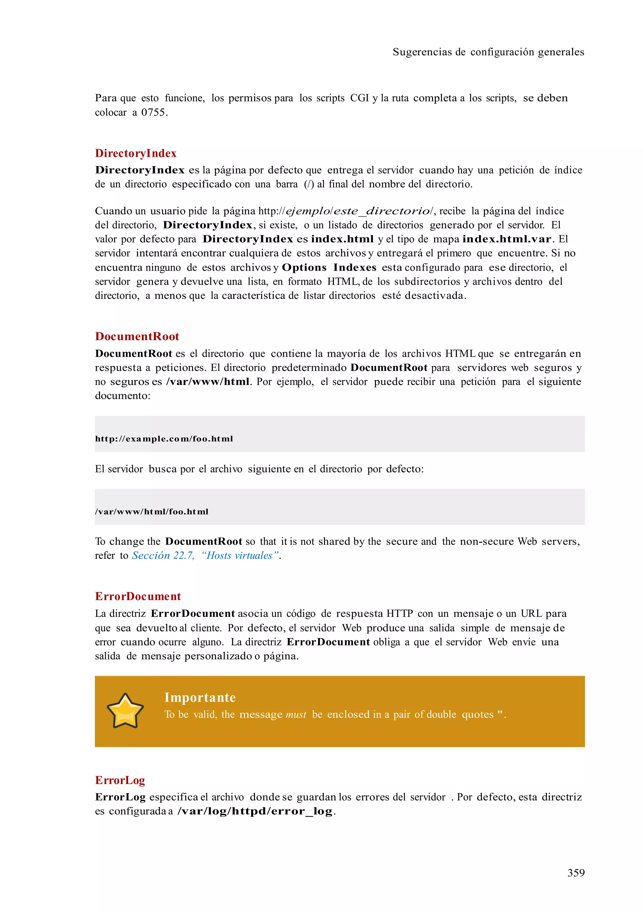 359
Sugerencias de configuración generales
Para que esto funcione, los permisos para los scripts CGI y la ruta completa a los scripts, se deben
colocar a 0755.
DirectoryIndex
DirectoryIndex es la página por defecto que entrega el servidor cuando hay una petición de índice
de un directorio especificado con una barra (/) al final del nombre del directorio.
Cuando un usuario pide la página http://ejemplo/este_directorio/, recibe la página del índice
del directorio, DirectoryIndex, si existe, o un listado de directorios generado por el servidor. El
valor por defecto para DirectoryIndex es index.html y el tipo de mapa index.html.var. El
servidor intentará encontrar cualquiera de estos archivos y entregará el primero que encuentre. Si no
encuentra ninguno de estos archivos y Options Indexes esta configurado para ese directorio, el
servidor genera y devuelve una lista, en formato HTML, de los subdirectorios y archivos dentro del
directorio, a menos que la característica de listar directorios esté desactivada.
DocumentRoot
DocumentRoot es el directorio que contiene la mayoría de los archivos HTML que se entregarán en
respuesta a peticiones. El directorio predeterminado DocumentRoot para servidores web seguros y
no seguros es /var/www/html. Por ejemplo, el servidor puede recibir una petición para el siguiente
documento:
http://example.com/foo.html
El servidor busca por el archivo siguiente en el directorio por defecto:
/var/www/html/foo.html
To change the DocumentRoot so that it is not shared by the secure and the non-secure Web servers,
refer to Sección 22.7, “Hosts virtuales”.
ErrorDocument
La directriz ErrorDocument asocia un código de respuesta HTTP con un mensaje o un URL para
que sea devuelto al cliente. Por defecto, el servidor Web produce una salida simple de mensaje de
error cuando ocurre alguno. La directriz ErrorDocument obliga a que el servidor Web envie una
salida de mensaje personalizado o página.
Importante
To be valid, the message must be enclosed in a pair of double quotes ".
ErrorLog
ErrorLog especifica el archivo donde se guardan los errores del servidor . Por defecto, esta directriz
es configurada a /var/log/httpd/error_log.
 