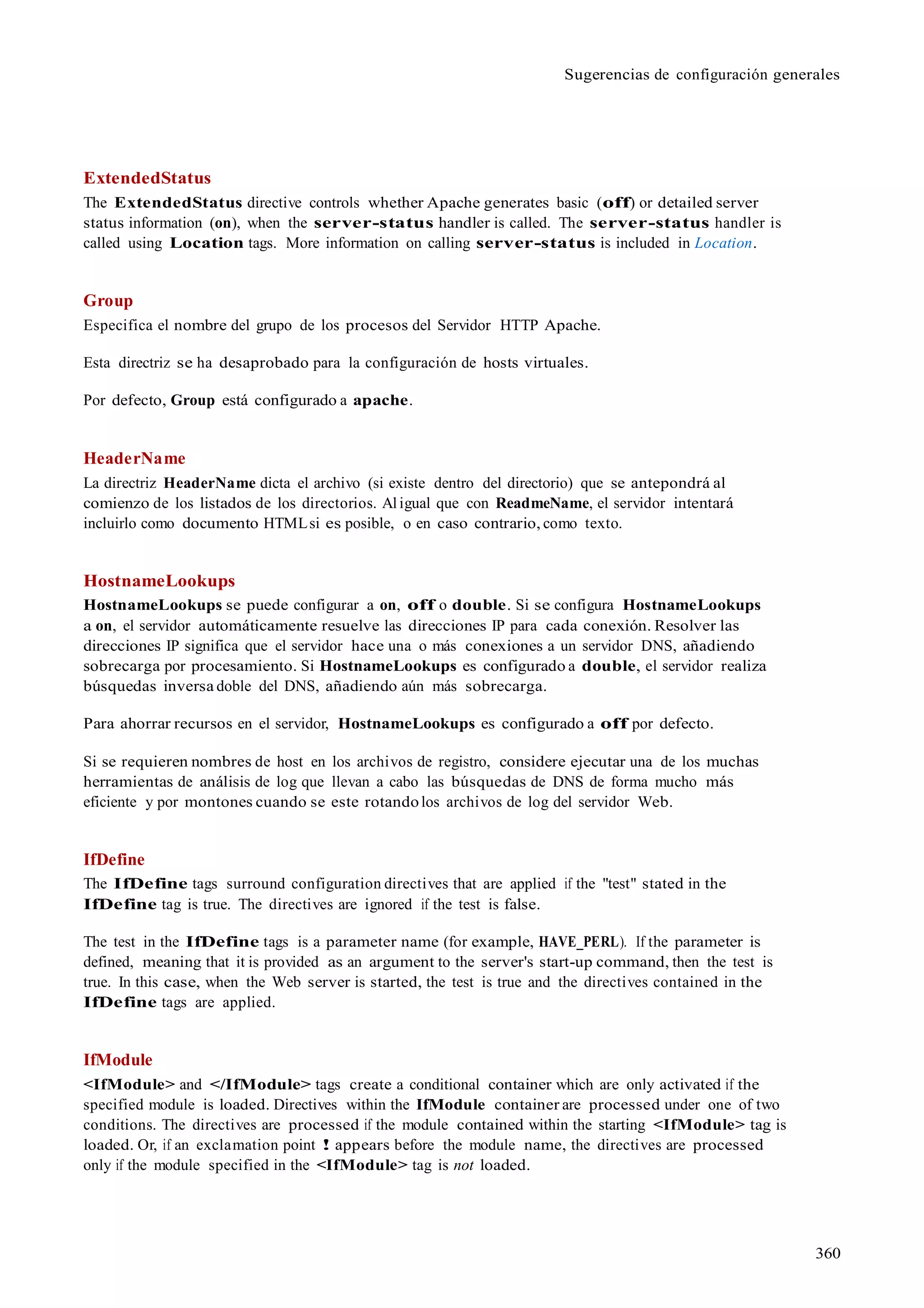 360
Sugerencias de configuración generales
ExtendedStatus
The ExtendedStatus directive controls whether Apache generates basic (off) or detailed server
status information (on), when the server-status handler is called. The server-status handler is
called using Location tags. More information on calling server-status is included in Location.
Group
Especifica el nombre del grupo de los procesos del Servidor HTTP Apache.
Esta directriz se ha desaprobado para la configuración de hosts virtuales.
Por defecto, Group está configurado a apache.
HeaderName
La directriz HeaderName dicta el archivo (si existe dentro del directorio) que se antepondrá al
comienzo de los listados de los directorios. Al igual que con ReadmeName, el servidor intentará
incluirlo como documento HTMLsi es posible, o en caso contrario, como texto.
HostnameLookups
HostnameLookups se puede configurar a on, off o double. Si se configura HostnameLookups
a on, el servidor automáticamente resuelve las direcciones IP para cada conexión. Resolver las
direcciones IP significa que el servidor hace una o más conexiones a un servidor DNS, añadiendo
sobrecarga por procesamiento. Si HostnameLookups es configurado a double, el servidor realiza
búsquedas inversa doble del DNS, añadiendo aún más sobrecarga.
Para ahorrar recursos en el servidor, HostnameLookups es configurado a off por defecto.
Si se requieren nombres de host en los archivos de registro, considere ejecutar una de los muchas
herramientas de análisis de log que llevan a cabo las búsquedas de DNS de forma mucho más
eficiente y por montones cuando se este rotandolos archivos de log del servidor Web.
IfDefine
The IfDefine tags surround configuration directives that are applied if the "test" stated in the
IfDefine tag is true. The directives are ignored if the test is false.
The test in the IfDefine tags is a parameter name (for example, HAVE_PERL). If the parameter is
defined, meaning that it is provided as an argument to the server's start-up command, then the test is
true. In this case, when the Web server is started, the test is true and the directives contained in the
IfDefine tags are applied.
IfModule
<IfModule> and </IfModule> tags create a conditional container which are only activated if the
specified module is loaded. Directives within the IfModule container are processed under one of two
conditions. The directives are processed if the module contained within the starting <IfModule> tag is
loaded. Or, if an exclamation point ! appears before the module name, the directives are processed
only if the module specified in the <IfModule> tag is not loaded.
 
