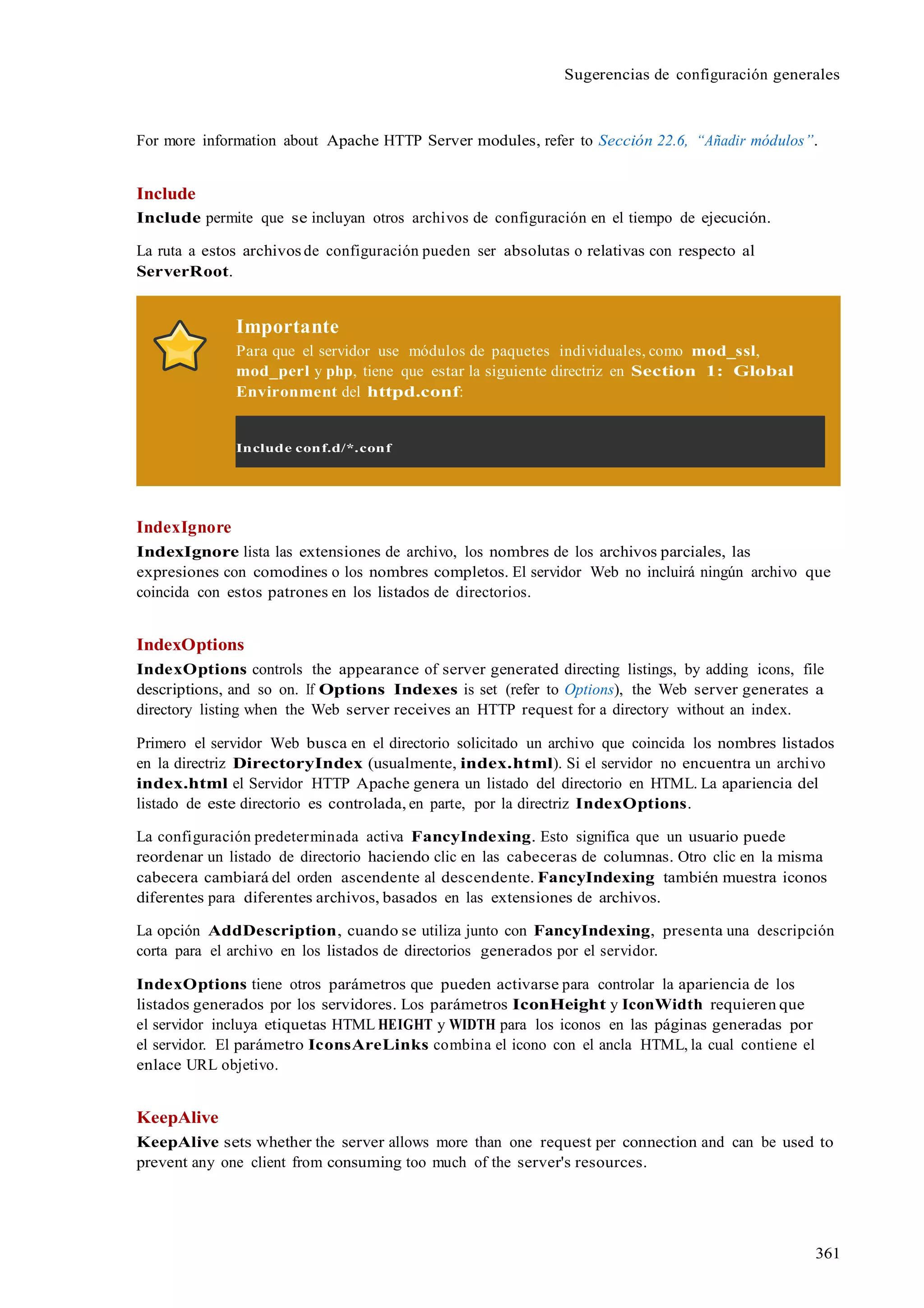 361
Sugerencias de configuración generales
For more information about Apache HTTP Server modules, refer to Sección 22.6, “Añadir módulos”.
Include
Include permite que se incluyan otros archivos de configuración en el tiempo de ejecución.
La ruta a estos archivos de configuración pueden ser absolutas o relativas con respecto al
ServerRoot.
Importante
Para que el servidor use módulos de paquetes individuales, como mod_ssl,
mod_perl y php, tiene que estar la siguiente directriz en Section 1: Global
Environment del httpd.conf:
Include conf.d/*.conf
IndexIgnore
IndexIgnore lista las extensiones de archivo, los nombres de los archivos parciales, las
expresiones con comodines o los nombres completos. El servidor Web no incluirá ningún archivo que
coincida con estos patrones en los listados de directorios.
IndexOptions
IndexOptions controls the appearance of server generated directing listings, by adding icons, file
descriptions, and so on. If Options Indexes is set (refer to Options), the Web server generates a
directory listing when the Web server receives an HTTP request for a directory without an index.
Primero el servidor Web busca en el directorio solicitado un archivo que coincida los nombres listados
en la directriz DirectoryIndex (usualmente, index.html). Si el servidor no encuentra un archivo
index.html el Servidor HTTP Apache genera un listado del directorio en HTML. La apariencia del
listado de este directorio es controlada, en parte, por la directriz IndexOptions.
La configuración predeterminada activa FancyIndexing. Esto significa que un usuario puede
reordenar un listado de directorio haciendo clic en las cabeceras de columnas. Otro clic en la misma
cabecera cambiará del orden ascendente al descendente. FancyIndexing también muestra iconos
diferentes para diferentes archivos, basados en las extensiones de archivos.
La opción AddDescription, cuando se utiliza junto con FancyIndexing, presenta una descripción
corta para el archivo en los listados de directorios generados por el servidor.
IndexOptions tiene otros parámetros que pueden activarse para controlar la apariencia de los
listados generados por los servidores. Los parámetros IconHeight y IconWidth requieren que
el servidor incluya etiquetas HTML HEIGHT y WIDTH para los iconos en las páginas generadas por
el servidor. El parámetro IconsAreLinks combina el icono con el ancla HTML, la cual contiene el
enlace URL objetivo.
KeepAlive
KeepAlive sets whether the server allows more than one request per connection and can be used to
prevent any one client from consuming too much of the server's resources.
 