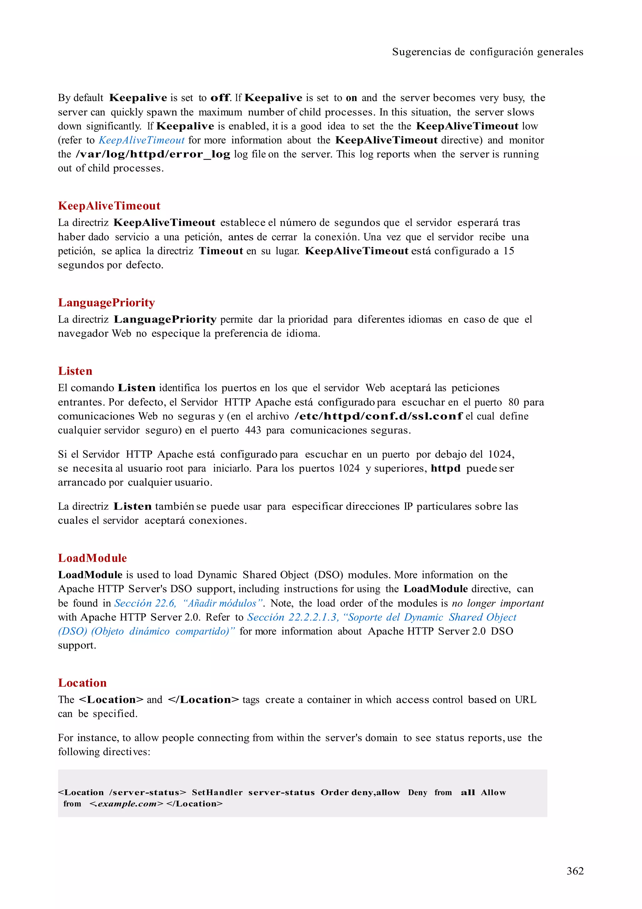 362
Sugerencias de configuración generales
By default Keepalive is set to off. If Keepalive is set to on and the server becomes very busy, the
server can quickly spawn the maximum number of child processes. In this situation, the server slows
down significantly. If Keepalive is enabled, it is a good idea to set the the KeepAliveTimeout low
(refer to KeepAliveTimeout for more information about the KeepAliveTimeout directive) and monitor
the /var/log/httpd/error_log log file on the server. This log reports when the server is running
out of child processes.
KeepAliveTimeout
La directriz KeepAliveTimeout establece el número de segundos que el servidor esperará tras
haber dado servicio a una petición, antes de cerrar la conexión. Una vez que el servidor recibe una
petición, se aplica la directriz Timeout en su lugar. KeepAliveTimeout está configurado a 15
segundos por defecto.
LanguagePriority
La directriz LanguagePriority permite dar la prioridad para diferentes idiomas en caso de que el
navegador Web no especique la preferencia de idioma.
Listen
El comando Listen identifica los puertos en los que el servidor Web aceptará las peticiones
entrantes. Por defecto, el Servidor HTTP Apache está configurado para escuchar en el puerto 80 para
comunicaciones Web no seguras y (en el archivo /etc/httpd/conf.d/ssl.conf el cual define
cualquier servidor seguro) en el puerto 443 para comunicaciones seguras.
Si el Servidor HTTP Apache está configurado para escuchar en un puerto por debajo del 1024,
se necesita al usuario root para iniciarlo. Para los puertos 1024 y superiores, httpd puede ser
arrancado por cualquier usuario.
La directriz Listen también se puede usar para especificar direcciones IP particulares sobre las
cuales el servidor aceptará conexiones.
LoadModule
LoadModule is used to load Dynamic Shared Object (DSO) modules. More information on the
Apache HTTP Server's DSO support, including instructions for using the LoadModule directive, can
be found in Sección 22.6, “Añadir módulos”. Note, the load order of the modules is no longer important
with Apache HTTP Server 2.0. Refer to Sección 22.2.2.1.3, “Soporte del Dynamic Shared Object
(DSO) (Objeto dinámico compartido)” for more information about Apache HTTP Server 2.0 DSO
support.
Location
The <Location> and </Location> tags create a container in which access control based on URL
can be specified.
For instance, to allow people connecting from within the server's domain to see status reports, use the
following directives:
<Location /server-status> SetHandler server-status Order deny,allow Deny from all Allow
from <.example.com> </Location>
 