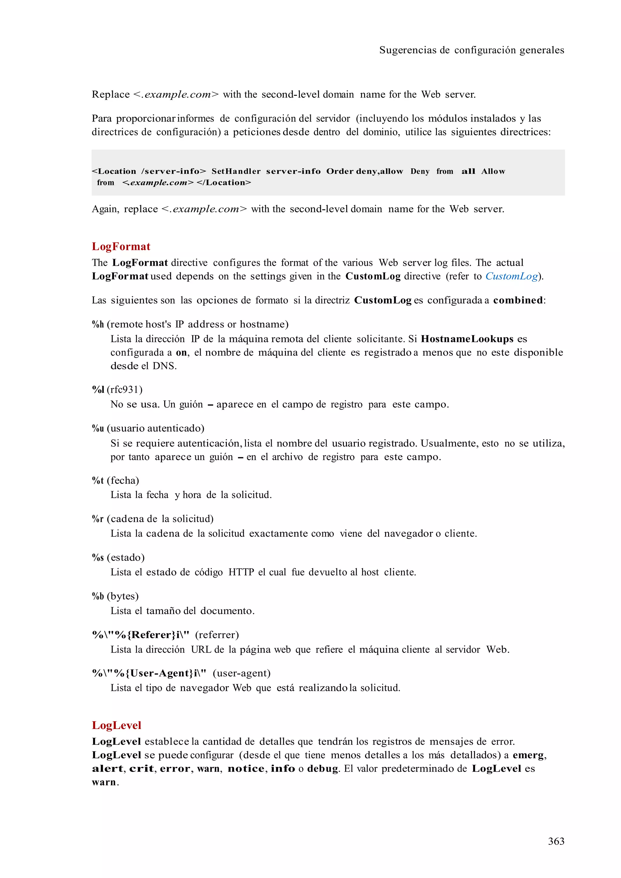 363
Sugerencias de configuración generales
Replace <.example.com> with the second-level domain name for the Web server.
Para proporcionarinformes de configuración del servidor (incluyendo los módulos instalados y las
directrices de configuración) a peticiones desde dentro del dominio, utilice las siguientes directrices:
<Location /server-info> SetHandler server-info Order deny,allow Deny from all Allow
from <.example.com> </Location>
Again, replace <.example.com> with the second-level domain name for the Web server.
LogFormat
The LogFormat directive configures the format of the various Web server log files. The actual
LogFormat used depends on the settings given in the CustomLog directive (refer to CustomLog).
Las siguientes son las opciones de formato si la directriz CustomLog es configurada a combined:
%h (remote host's IP address or hostname)
Lista la dirección IP de la máquina remota del cliente solicitante. Si HostnameLookups es
configurada a on, el nombre de máquina del cliente es registrado a menos que no este disponible
desde el DNS.
%l (rfc931)
No se usa. Un guión - aparece en el campo de registro para este campo.
%u (usuario autenticado)
Si se requiere autenticación,lista el nombre del usuario registrado. Usualmente, esto no se utiliza,
por tanto aparece un guión - en el archivo de registro para este campo.
%t (fecha)
Lista la fecha y hora de la solicitud.
%r (cadena de la solicitud)
Lista la cadena de la solicitud exactamente como viene del navegador o cliente.
%s (estado)
Lista el estado de código HTTP el cual fue devuelto al host cliente.
%b (bytes)
Lista el tamaño del documento.
%"%{Referer}i" (referrer)
Lista la dirección URL de la página web que refiere el máquina cliente al servidor Web.
%"%{User-Agent}i" (user-agent)
Lista el tipo de navegador Web que está realizandola solicitud.
LogLevel
LogLevel establece la cantidad de detalles que tendrán los registros de mensajes de error.
LogLevel se puede configurar (desde el que tiene menos detalles a los más detallados) a emerg,
alert, crit, error, warn, notice, info o debug. El valor predeterminado de LogLevel es
warn.
 
