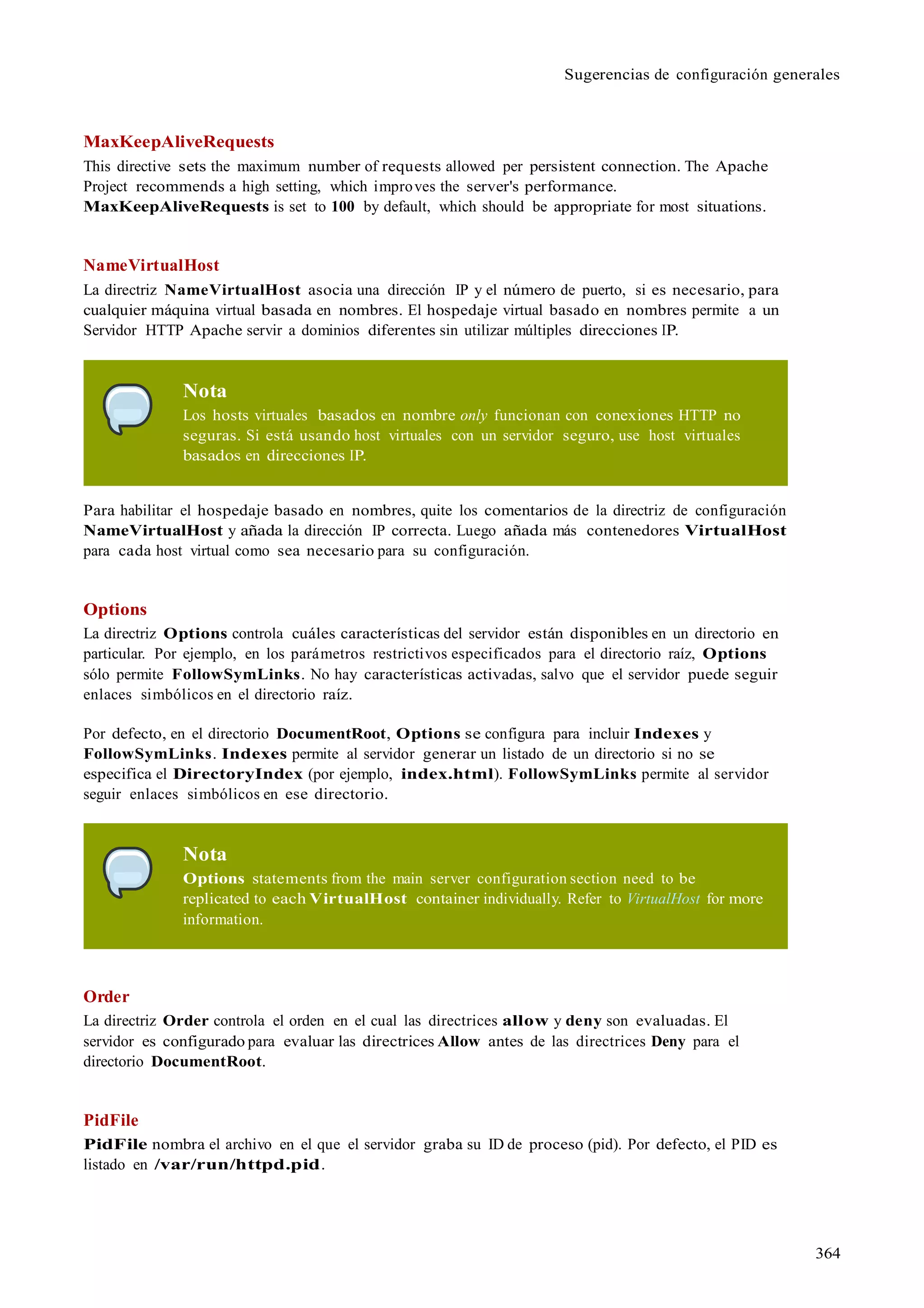 364
Sugerencias de configuración generales
MaxKeepAliveRequests
This directive sets the maximum number of requests allowed per persistent connection. The Apache
Project recommends a high setting, which improves the server's performance.
MaxKeepAliveRequests is set to 100 by default, which should be appropriate for most situations.
NameVirtualHost
La directriz NameVirtualHost asocia una dirección IP y el número de puerto, si es necesario, para
cualquier máquina virtual basada en nombres. El hospedaje virtual basado en nombres permite a un
Servidor HTTP Apache servir a dominios diferentes sin utilizar múltiples direcciones IP.
Nota
Los hosts virtuales basados en nombre only funcionan con conexiones HTTP no
seguras. Si está usando host virtuales con un servidor seguro, use host virtuales
basados en direcciones IP.
Para habilitar el hospedaje basado en nombres, quite los comentarios de la directriz de configuración
NameVirtualHost y añada la dirección IP correcta. Luego añada más contenedores VirtualHost
para cada host virtual como sea necesario para su configuración.
Options
La directriz Options controla cuáles características del servidor están disponibles en un directorio en
particular. Por ejemplo, en los parámetros restrictivos especificados para el directorio raíz, Options
sólo permite FollowSymLinks. No hay características activadas, salvo que el servidor puede seguir
enlaces simbólicos en el directorio raíz.
Por defecto, en el directorio DocumentRoot, Options se configura para incluir Indexes y
FollowSymLinks. Indexes permite al servidor generar un listado de un directorio si no se
especifica el DirectoryIndex (por ejemplo, index.html). FollowSymLinks permite al servidor
seguir enlaces simbólicos en ese directorio.
Nota
Options statements from the main server configuration section need to be
replicated to each VirtualHost container individually. Refer to VirtualHost for more
information.
Order
La directriz Order controla el orden en el cual las directrices allow y deny son evaluadas. El
servidor es configurado para evaluar las directrices Allow antes de las directrices Deny para el
directorio DocumentRoot.
PidFile
PidFile nombra el archivo en el que el servidor graba su ID de proceso (pid). Por defecto, el PID es
listado en /var/run/httpd.pid.
 