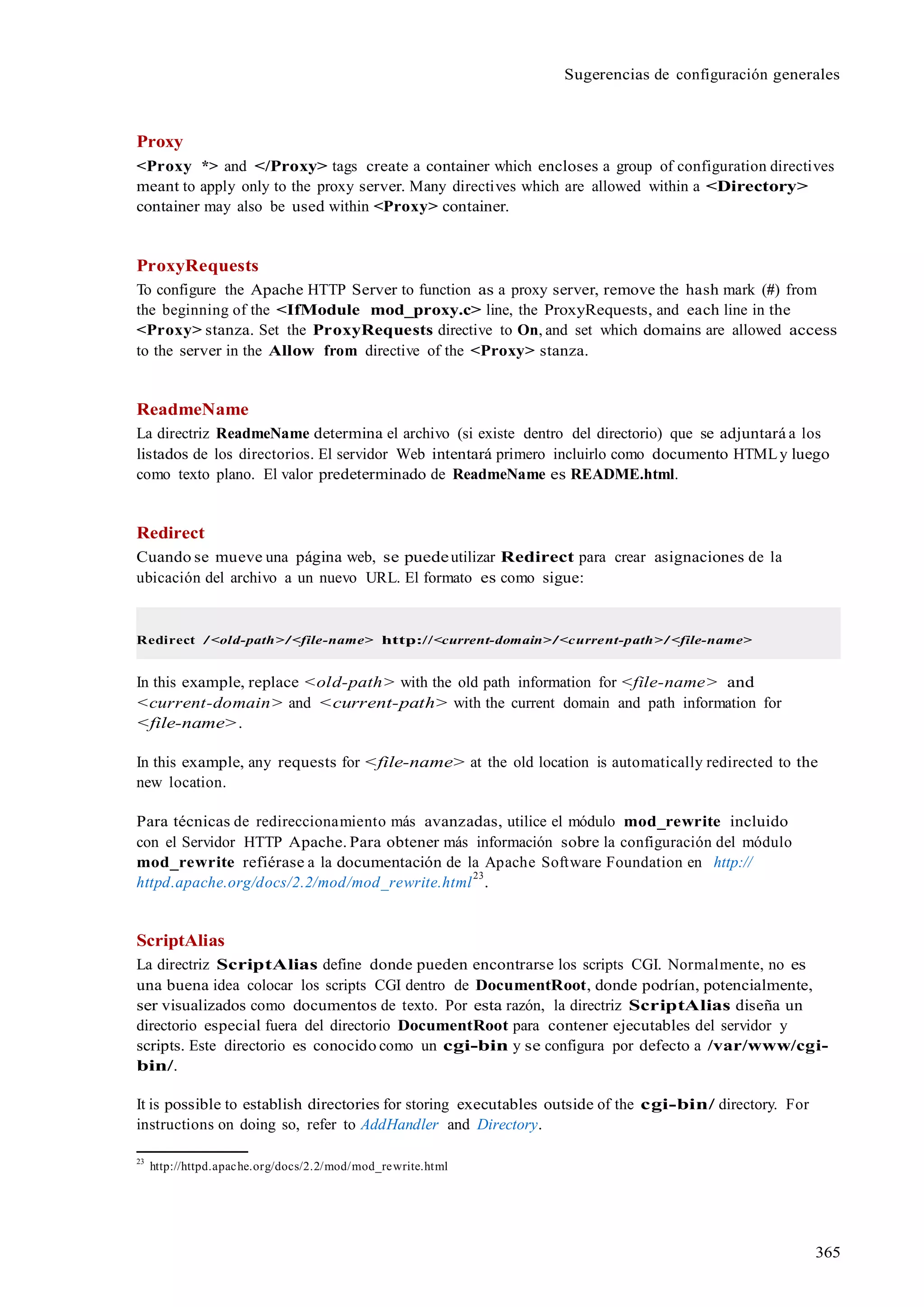 365
Sugerencias de configuración generales
Proxy
<Proxy *> and </Proxy> tags create a container which encloses a group of configuration directives
meant to apply only to the proxy server. Many directives which are allowed within a <Directory>
container may also be used within <Proxy> container.
ProxyRequests
To configure the Apache HTTP Server to function as a proxy server, remove the hash mark (#) from
the beginning of the <IfModule mod_proxy.c> line, the ProxyRequests, and each line in the
<Proxy> stanza. Set the ProxyRequests directive to On, and set which domains are allowed access
to the server in the Allow from directive of the <Proxy> stanza.
ReadmeName
La directriz ReadmeName determina el archivo (si existe dentro del directorio) que se adjuntará a los
listados de los directorios. El servidor Web intentará primero incluirlo como documento HTMLy luego
como texto plano. El valor predeterminado de ReadmeName es README.html.
Redirect
Cuando se mueve una página web, se puedeutilizar Redirect para crear asignaciones de la
ubicación del archivo a un nuevo URL. El formato es como sigue:
Redirect /<old-path>/<file-name> http://<current-domain>/<current-path>/<file-name>
In this example, replace <old-path> with the old path information for <file-name> and
<current-domain> and <current-path> with the current domain and path information for
<file-name>.
In this example, any requests for <file-name> at the old location is automatically redirected to the
new location.
Para técnicas de redireccionamiento más avanzadas, utilice el módulo mod_rewrite incluido
con el Servidor HTTP Apache. Para obtener más información sobre la configuración del módulo
mod_rewrite refiérase a la documentación de la Apache Software Foundation en http://
httpd.apache.org/docs/2.2/mod/mod_rewrite.html
23
.
ScriptAlias
La directriz ScriptAlias define donde pueden encontrarse los scripts CGI. Normalmente, no es
una buena idea colocar los scripts CGI dentro de DocumentRoot, donde podrían, potencialmente,
ser visualizados como documentos de texto. Por esta razón, la directriz ScriptAlias diseña un
directorio especial fuera del directorio DocumentRoot para contener ejecutables del servidor y
scripts. Este directorio es conocido como un cgi-bin y se configura por defecto a /var/www/cgi-
bin/.
It is possible to establish directories for storing executables outside of the cgi-bin/ directory. For
instructions on doing so, refer to AddHandler and Directory.
23
http://httpd.apache.org/docs/2.2/mod/mod_rewrite.html
 