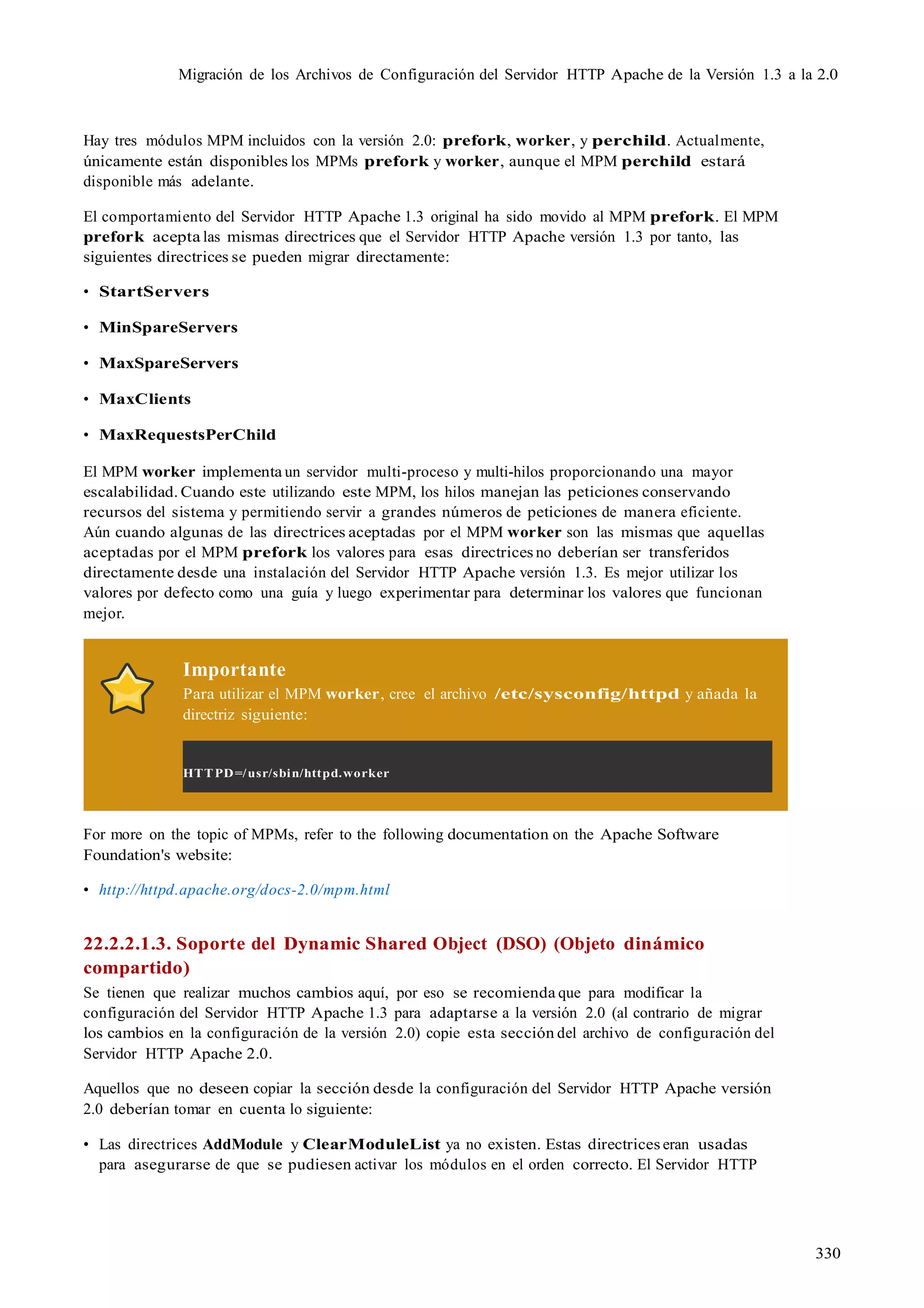 330
Migración de los Archivos de Configuración del Servidor HTTP Apache de la Versión 1.3 a la 2.0
Hay tres módulos MPM incluidos con la versión 2.0: prefork, worker, y perchild. Actualmente,
únicamente están disponibles los MPMs prefork y worker, aunque el MPM perchild estará
disponible más adelante.
El comportamiento del Servidor HTTP Apache 1.3 original ha sido movido al MPM prefork. El MPM
prefork acepta las mismas directrices que el Servidor HTTP Apache versión 1.3 por tanto, las
siguientes directrices se pueden migrar directamente:
• StartServers
• MinSpareServers
• MaxSpareServers
• MaxClients
• MaxRequestsPerChild
El MPM worker implementa un servidor multi-proceso y multi-hilos proporcionando una mayor
escalabilidad. Cuando este utilizando este MPM, los hilos manejan las peticiones conservando
recursos del sistema y permitiendo servir a grandes números de peticiones de manera eficiente.
Aún cuando algunas de las directrices aceptadas por el MPM worker son las mismas que aquellas
aceptadas por el MPM prefork los valores para esas directrices no deberían ser transferidos
directamente desde una instalación del Servidor HTTP Apache versión 1.3. Es mejor utilizar los
valores por defecto como una guía y luego experimentar para determinar los valores que funcionan
mejor.
Importante
Para utilizar el MPM worker, cree el archivo /etc/sysconfig/httpd y añada la
directriz siguiente:
HTTPD=/usr/sbin/httpd.worker
For more on the topic of MPMs, refer to the following documentation on the Apache Software
Foundation's website:
• http://httpd.apache.org/docs-2.0/mpm.html
22.2.2.1.3. Soporte del Dynamic Shared Object (DSO) (Objeto dinámico
compartido)
Se tienen que realizar muchos cambios aquí, por eso se recomienda que para modificar la
configuración del Servidor HTTP Apache 1.3 para adaptarse a la versión 2.0 (al contrario de migrar
los cambios en la configuración de la versión 2.0) copie esta sección del archivo de configuración del
Servidor HTTP Apache 2.0.
Aquellos que no deseen copiar la sección desde la configuración del Servidor HTTP Apache versión
2.0 deberían tomar en cuenta lo siguiente:
• Las directrices AddModule y ClearModuleList ya no existen. Estas directrices eran usadas
para asegurarse de que se pudiesen activar los módulos en el orden correcto. El Servidor HTTP
 